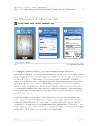 For eBusiness & Channel Strategy Professionals
Trends 2013: Five Trends Shaping The Next Generation Of North American Digital Banking 9
© 2013, Forrester Research, Inc. Reproduction Prohibited May 1, 2013
Figure 3 Mobile Solutions To Solve Real-Life Problems (Cont.)
Source: Forrester Research, Inc.94621
SnapTax uses the mobile camera to speed up tax filing3-3
Source: TurboTax website
4. The Digital Customer Need To Cross Channels For A Single Interaction
A multichannel strategy is a given in today’s digital financial services world. But multiple channels
bring challenges. Consumers are increasingly using multiple channels on a single financial journey
(see Figure 4-1).9
Six in 10 US consumers who researched online and applied for a checking
account or a life insurance policy subsequently applied for the product in an offline channel (see
Figure 4-2). Typically a cross-channel user begins by serving himself but moves to a different
channel to obtain human assistance. But the reality is that a cross-channel journey often results
in a broken customer experience. And it is critical to maintain the loyalty of cross-channel users.
Wells Fargo recently reported that its customers who use four channels are 1.8 times as profitable
as customers who use one.10
Few firms dissect the customer journey across channels to determine where developing a cross-
channel experience is warranted. For example, offering human assistance to an online researcher
to select the right product and apply makes sense for complex products like mortgages. But for
credit cards — a simpler, lower-value product that customers apply for often — developing a cross-
channel experience would not be warranted. To adequately serve the cross-channel customer, digital
banking teams will identify the cross-channel opportunities that can:
 