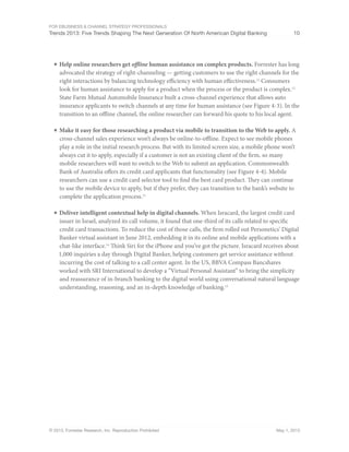 For eBusiness & Channel Strategy Professionals
Trends 2013: Five Trends Shaping The Next Generation Of North American Digital Banking 10
© 2013, Forrester Research, Inc. Reproduction Prohibited May 1, 2013
■	Help online researchers get offline human assistance on complex products. Forrester has long
advocated the strategy of right-channeling — getting customers to use the right channels for the
right interactions by balancing technology efficiency with human effectiveness.11
Consumers
look for human assistance to apply for a product when the process or the product is complex.12
State Farm Mutual Automobile Insurance built a cross-channel experience that allows auto
insurance applicants to switch channels at any time for human assistance (see Figure 4-3). In the
transition to an offline channel, the online researcher can forward his quote to his local agent.
■	Make it easy for those researching a product via mobile to transition to the Web to apply. A
cross-channel sales experience won’t always be online-to-offline. Expect to see mobile phones
play a role in the initial research process. But with its limited screen size, a mobile phone won’t
always cut it to apply, especially if a customer is not an existing client of the firm, so many
mobile researchers will want to switch to the Web to submit an application. Commonwealth
Bank of Australia offers its credit card applicants that functionality (see Figure 4-4). Mobile
researchers can use a credit card selector tool to find the best card product. They can continue
to use the mobile device to apply, but if they prefer, they can transition to the bank’s website to
complete the application process.13
■	Deliver intelligent contextual help in digital channels. When Isracard, the largest credit card
issuer in Israel, analyzed its call volume, it found that one-third of its calls related to specific
credit card transactions. To reduce the cost of those calls, the firm rolled out Personetics’ Digital
Banker virtual assistant in June 2012, embedding it in its online and mobile applications with a
chat-like interface.14
Think Siri for the iPhone and you’ve got the picture. Isracard receives about
1,000 inquiries a day through Digital Banker, helping customers get service assistance without
incurring the cost of talking to a call center agent. In the US, BBVA Compass Bancshares
worked with SRI International to develop a “Virtual Personal Assistant” to bring the simplicity
and reassurance of in-branch banking to the digital world using conversational natural language
understanding, reasoning, and an in-depth knowledge of banking.15
 