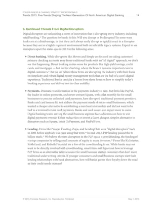 For eBusiness & Channel Strategy Professionals
Trends 2013: Five Trends Shaping The Next Generation Of North American Digital Banking 14
© 2013, Forrester Research, Inc. Reproduction Prohibited May 1, 2013
5. Continued Threats From Digital Disruptors
Digital disruptors are unleashing a storm of innovation that is disrupting every industry, including
retail banking.16
The question for banks is this: Will you disrupt or be disrupted? In some ways
banks are at a disadvantage, in that they can’t always easily disrupt or quickly react to a disruptor
because they are in a highly regulated environment built on inflexible legacy systems. Expect to see
disruptors upset the status quo in 2013 in the following areas:
■	Direct banking. While disruptors like Moven and Simple are focused on taking customers’
primary checking accounts away from traditional banks with an “all digital” approach, we don’t
see that happening. Direct banking makes sense for products like high-yield savings, credit
cards, and mortgages — but not for checking, where the branch remains important even to
digital customers.17
But we do believe these firms are disrupting the industry with their focus
on simplicity and robust digital money management tools that are the hub of a user’s digital
experience. Traditional banks can take a lesson from these firms on how to simplify today’s
banking experience and deliver best-in-class usability.
■	Payments. Dramatic transformation in the payments industry is rare. But firms like PayPal,
the leader in online payments, and newer entrant Square, with a flat monthly fee for small
businesses to process unlimited card payments, have disrupted traditional payment providers.
Banks and card issuers did not address the payment needs of micro-small businesses, which
wanted a cheaper alternative to establishing a merchant relationship and did not want to be
tied to a terminal to take card payments. Banks and card issuers can expect more to come.
Digital banking teams serving the small business segment face a dilemma on how to win
digital payments revenue: Either reduce fees or invent a faster, cheaper, simpler alternative to
disruptors such as Square, Intuit GoPayment, and PayPal Here.
■	Lending. Firms like Prosper Funding, Zopa, and LendingClub were “digital disruptors” back
in 2006 before anybody was even using that term.18
In mid-2012, P2P lending passed the $1
billion mark.19
We believe the next disruption in the P2P space is crowdfunding, the funding of
startup companies by selling small amounts of equity to many investors.20
Firms like Kickstarter,
SoMoLend, and Rebirth Financial are a few of the crowdfunding firms. While banks may not
want to be directly involved with crowdfunding, smart firms will figure out how to leverage
P2P firms as an alternative referral source for small business startup customers that don’t meet
traditional underwriting criteria. If younger consumers and small business startups start their
lending relationships with bank alternatives, how will banks garner their loyalty down the road
as their credit needs increase?
 
