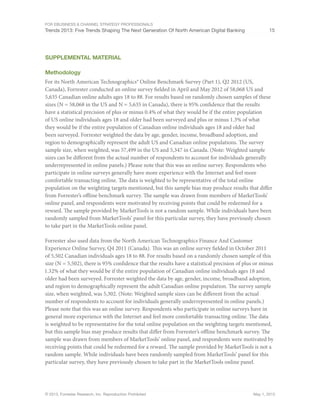 For eBusiness & Channel Strategy Professionals
Trends 2013: Five Trends Shaping The Next Generation Of North American Digital Banking 15
© 2013, Forrester Research, Inc. Reproduction Prohibited May 1, 2013
Supplemental Material
Methodology
For its North American Technographics® Online Benchmark Survey (Part 1), Q2 2012 (US,
Canada), Forrester conducted an online survey fielded in April and May 2012 of 58,068 US and
5,635 Canadian online adults ages 18 to 88. For results based on randomly chosen samples of these
sizes (N = 58,068 in the US and N = 5,635 in Canada), there is 95% confidence that the results
have a statistical precision of plus or minus 0.4% of what they would be if the entire population
of US online individuals ages 18 and older had been surveyed and plus or minus 1.3% of what
they would be if the entire population of Canadian online individuals ages 18 and older had
been surveyed. Forrester weighted the data by age, gender, income, broadband adoption, and
region to demographically represent the adult US and Canadian online populations. The survey
sample size, when weighted, was 57,499 in the US and 5,347 in Canada. (Note: Weighted sample
sizes can be different from the actual number of respondents to account for individuals generally
underrepresented in online panels.) Please note that this was an online survey. Respondents who
participate in online surveys generally have more experience with the Internet and feel more
comfortable transacting online. The data is weighted to be representative of the total online
population on the weighting targets mentioned, but this sample bias may produce results that differ
from Forrester’s offline benchmark survey. The sample was drawn from members of MarketTools’
online panel, and respondents were motivated by receiving points that could be redeemed for a
reward. The sample provided by MarketTools is not a random sample. While individuals have been
randomly sampled from MarketTools’ panel for this particular survey, they have previously chosen
to take part in the MarketTools online panel.
Forrester also used data from the North American Technographics Finance And Customer
Experience Online Survey, Q4 2011 (Canada). This was an online survey fielded in October 2011
of 5,502 Canadian individuals ages 18 to 88. For results based on a randomly chosen sample of this
size (N = 5,502), there is 95% confidence that the results have a statistical precision of plus or minus
1.32% of what they would be if the entire population of Canadian online individuals ages 18 and
older had been surveyed. Forrester weighted the data by age, gender, income, broadband adoption,
and region to demographically represent the adult Canadian online population. The survey sample
size, when weighted, was 5,302. (Note: Weighted sample sizes can be different from the actual
number of respondents to account for individuals generally underrepresented in online panels.)
Please note that this was an online survey. Respondents who participate in online surveys have in
general more experience with the Internet and feel more comfortable transacting online. The data
is weighted to be representative for the total online population on the weighting targets mentioned,
but this sample bias may produce results that differ from Forrester’s offline benchmark survey. The
sample was drawn from members of MarketTools’ online panel, and respondents were motivated by
receiving points that could be redeemed for a reward. The sample provided by MarketTools is not a
random sample. While individuals have been randomly sampled from MarketTools’ panel for this
particular survey, they have previously chosen to take part in the MarketTools online panel.
 