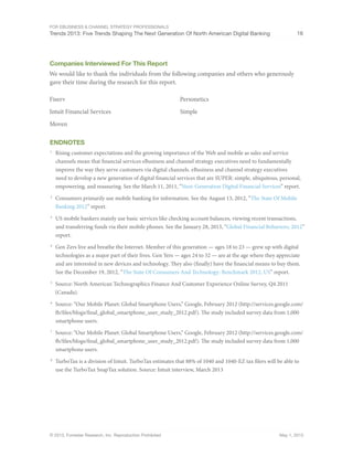 For eBusiness & Channel Strategy Professionals
Trends 2013: Five Trends Shaping The Next Generation Of North American Digital Banking 16
© 2013, Forrester Research, Inc. Reproduction Prohibited May 1, 2013
Companies Interviewed For This Report
We would like to thank the individuals from the following companies and others who generously
gave their time during the research for this report.
Fiserv
Intuit Financial Services
Moven
Personetics
Simple
Endnotes
1
	 Rising customer expectations and the growing importance of the Web and mobile as sales and service
channels mean that financial services eBusiness and channel strategy executives need to fundamentally
improve the way they serve customers via digital channels. eBusiness and channel strategy executives
need to develop a new generation of digital financial services that are SUPER: simple, ubiquitous, personal,
empowering, and reassuring. See the March 11, 2011, “Next-Generation Digital Financial Services” report.
2
	 Consumers primarily use mobile banking for information. See the August 13, 2012, “The State Of Mobile
Banking 2012” report.
3
	 US mobile bankers mainly use basic services like checking account balances, viewing recent transactions,
and transferring funds via their mobile phones. See the January 28, 2013, “Global Financial Behaviors, 2012”
report.
4
	 Gen Zers live and breathe the Internet. Member of this generation — ages 18 to 23 — grew up with digital
technologies as a major part of their lives. Gen Yers — ages 24 to 32 — are at the age where they appreciate
and are interested in new devices and technology. They also (finally) have the financial means to buy them.
See the December 19, 2012, “The State Of Consumers And Technology: Benchmark 2012, US” report.
5
	 Source: North American Technographics Finance And Customer Experience Online Survey, Q4 2011
(Canada).
6
	 Source: “Our Mobile Planet: Global Smartphone Users,” Google, February 2012 (http://services.google.com/
fh/files/blogs/final_global_smartphone_user_study_2012.pdf). The study included survey data from 1,000
smartphone users.
7
	 Source: “Our Mobile Planet: Global Smartphone Users,” Google, February 2012 (http://services.google.com/
fh/files/blogs/final_global_smartphone_user_study_2012.pdf). The study included survey data from 1,000
smartphone users.
8
	 TurboTax is a division of Intuit. TurboTax estimates that 88% of 1040 and 1040-EZ tax filers will be able to
use the TurboTax SnapTax solution. Source: Intuit interview, March 2013
 
