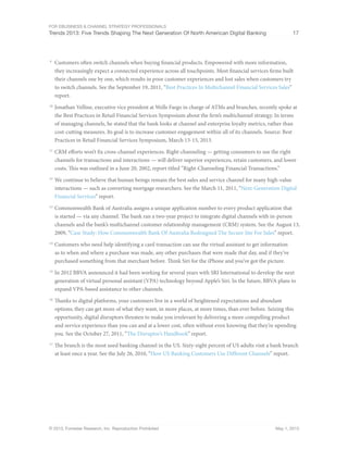 For eBusiness & Channel Strategy Professionals
Trends 2013: Five Trends Shaping The Next Generation Of North American Digital Banking 17
© 2013, Forrester Research, Inc. Reproduction Prohibited May 1, 2013
9
	 Customers often switch channels when buying financial products. Empowered with more information,
they increasingly expect a connected experience across all touchpoints. Most financial services firms built
their channels one by one, which results in poor customer experiences and lost sales when customers try
to switch channels. See the September 19, 2011, “Best Practices In Multichannel Financial Services Sales”
report.
10
	Jonathan Velline, executive vice president at Wells Fargo in charge of ATMs and branches, recently spoke at
the Best Practices in Retail Financial Services Symposium about the firm’s multichannel strategy. In terms
of managing channels, he stated that the bank looks at channel and enterprise loyalty metrics, rather than
cost-cutting measures. Its goal is to increase customer engagement within all of its channels. Source: Best
Practices in Retail Financial Services Symposium, March 13-15, 2013.
11
	CRM efforts won’t fix cross-channel experiences. Right-channeling — getting consumers to use the right
channels for transactions and interactions — will deliver superior experiences, retain customers, and lower
costs. This was outlined in a June 20, 2002, report titled “Right-Channeling Financial Transactions.”
12
	We continue to believe that human beings remain the best sales and service channel for many high-value
interactions — such as converting mortgage researchers. See the March 11, 2011, “Next-Generation Digital
Financial Services” report.
13
	Commonwealth Bank of Australia assigns a unique application number to every product application that
is started — via any channel. The bank ran a two-year project to integrate digital channels with in-person
channels and the bank’s multichannel customer relationship management (CRM) system. See the August 13,
2009, “Case Study: How Commonwealth Bank Of Australia Redesigned The Secure Site For Sales” report.
14
	Customers who need help identifying a card transaction can use the virtual assistant to get information
as to when and where a purchase was made, any other purchases that were made that day, and if they’ve
purchased something from that merchant before. Think Siri for the iPhone and you’ve got the picture.
15
	In 2012 BBVA announced it had been working for several years with SRI International to develop the next
generation of virtual personal assistant (VPA) technology beyond Apple’s Siri. In the future, BBVA plans to
expand VPA-based assistance to other channels.
16
	Thanks to digital platforms, your customers live in a world of heightened expectations and abundant
options; they can get more of what they want, in more places, at more times, than ever before. Seizing this
opportunity, digital disruptors threaten to make you irrelevant by delivering a more compelling product
and service experience than you can and at a lower cost, often without even knowing that they’re upending
you. See the October 27, 2011, “The Disruptor’s Handbook” report.
17
	The branch is the most used banking channel in the US. Sixty-eight percent of US adults visit a bank branch
at least once a year. See the July 26, 2010, “How US Banking Customers Use Different Channels” report.
 