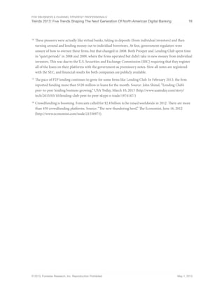 For eBusiness & Channel Strategy Professionals
Trends 2013: Five Trends Shaping The Next Generation Of North American Digital Banking 18
© 2013, Forrester Research, Inc. Reproduction Prohibited May 1, 2013
18
	These pioneers were actually like virtual banks, taking in deposits (from individual investors) and then
turning around and lending money out to individual borrowers. At first, government regulators were
unsure of how to oversee these firms, but that changed in 2008. Both Prosper and Lending Club spent time
in “quiet periods” in 2008 and 2009, where the firms operated but didn’t take in new money from individual
investors. This was due to the U.S. Securities and Exchange Commission (SEC) requiring that they register
all of the loans on their platforms with the government as promissory notes. Now all notes are registered
with the SEC, and financial results for both companies are publicly available.
19
	The pace of P2P lending continues to grow for some firms like Lending Club. In February 2013, the firm
reported funding more than $120 million in loans for the month. Source: John Shinal, “Lending Club’s
peer-to-peer lending business growing,” USA Today, March 10, 2013 (http://www.usatoday.com/story/
tech/2013/03/10/lending-club-peer-to-peer-skype-e-trade/1974147/)
20
	Crowdfunding is booming. Forecasts called for $2.8 billion to be raised worldwide in 2012. There are more
than 450 crowdfunding platforms. Source: “The new thundering herd,” The Economist, June 16, 2012
(http://www.economist.com/node/21556973).
 