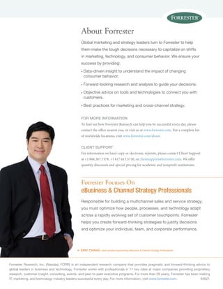 Forrester Research, Inc. (Nasdaq: FORR) is an independent research company that provides pragmatic and forward-thinking advice to
global leaders in business and technology. Forrester works with professionals in 17 key roles at major companies providing proprietary
research, customer insight, consulting, events, and peer-to-peer executive programs. For more than 29 years, Forrester has been making
IT, marketing, and technology industry leaders successful every day. For more information, visit www.forrester.com.	94621
«
Forrester Focuses On
eBusiness & Channel Strategy Professionals
Responsible for building a multichannel sales and service strategy,
you must optimize how people, processes, and technology adapt
across a rapidly evolving set of customer touchpoints. Forrester
helps you create forward-thinking strategies to justify decisions
and optimize your individual, team, and corporate performance.
ERIC CHANG, client persona representing eBusiness & Channel Strategy Professionals
About Forrester
Global marketing and strategy leaders turn to Forrester to help
them make the tough decisions necessary to capitalize on shifts
in marketing, technology, and consumer behavior. We ensure your
success by providing:
n	Data-driven insight to understand the impact of changing
consumer behavior.
n	Forward-looking research and analysis to guide your decisions.
n	Objective advice on tools and technologies to connect you with
customers.
n	Best practices for marketing and cross-channel strategy.
for more information
To find out how Forrester Research can help you be successful every day, please
contact the office nearest you, or visit us at www.forrester.com. For a complete list
of worldwide locations, visit www.forrester.com/about.
Client support
For information on hard-copy or electronic reprints, please contact Client Support
at +1 866.367.7378, +1 617.613.5730, or clientsupport@forrester.com. We offer
quantity discounts and special pricing for academic and nonprofit institutions.
 