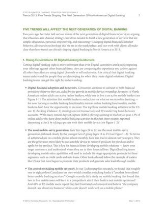For eBusiness & Channel Strategy Professionals
Trends 2013: Five Trends Shaping The Next Generation Of North American Digital Banking 2
© 2013, Forrester Research, Inc. Reproduction Prohibited May 1, 2013
FIVE Trends Will affeCT THE NEXT GENERATION OF DIGITAL BANKING
Two years ago Forrester laid out our vision of the next generation of digital financial services, arguing
that eBusiness and channel strategy executives needed to build a new generation of services that are
simple, ubiquitous, personal, empowering, and reassuring.1
Changing digital financial customer
behavior, advances in technology that we see in the marketplace, and our work with clients all make
clear that those trends are already shaping digital banking in North America in 2013.
1. Rising Expectations Of Digital Banking Customers
Getting digital banking right is more important than ever. Digital customers aren’t just comparing
your offerings against other financial firms; they are comparing the experience you deliver against
all other firms that are using digital channels to sell and service. It is critical that digital banking
teams understand the people they are developing for when they create digital solutions. Digital
banking teams can get this right by understanding:
■	Digital financial adoption and behaviors. Consumers continue to connect to their financial
providers wherever they are, aided by the growth in mobile device ownership. Seven in 10 North
American online adults are active online bankers, while one in five is an active mobile banker (see
Figure 1-1). The activities that mobile bankers conduct mirror what we see in online banking —
for now. As long as mobile banking functionality mirrors online banking functionality, mobile
bankers don’t have the opportunity to do more. The top three mobile banking activities in the US
are: 1) checking a balance; 2) viewing a recent transaction; and 3) transferring funds between
accounts.2
With many remote deposit capture (RDC) offerings coming to market last year, 13% of
online adults who have done mobile banking activities in the past three months reported
depositing a check by taking a picture with their mobile device (see Figure 1-2).3
■	The most mobile-savvy generation. Gen Yers (ages 24 to 32) are the most mobile-savvy
generation, followed closely by the younger Gen Z group (ages 18 to 23) (see Figure 1-3).4
In terms
of activities done on a mobile phone at least monthly, Gen Yers lead in almost every category. They
are the generation most likely to use a mobile device to research products for purchase and to
apply for the product. This is key for financial firms developing mobile solutions — know your
target customers, and understand where they are in their financial lives. Digital banking teams
developing mobile sales capabilities will need to include life-stage-appropriate products for these
segments, such as credit cards and auto loans. Other banks should follow the example of leaders
like USAA that have begun to promote their products and generate sales leads through mobile.
■	The cost of not taking mobile seriously. In our Technographics research, we found that roughly
one in eight online Canadians say they would consider switching banks if “another firm offered
better mobile banking services.”5
Google recently did a study on mobile banking that found that
two in five mobile users will turn to a competitor’s site if their bank is not mobile-optimized.6
And 48% of US mobile users report they feel frustrated and annoyed and believe “the company
doesn’t care about my business” when a site doesn’t work well on a mobile phone.7
 
