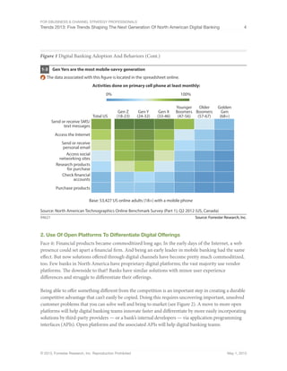 For eBusiness & Channel Strategy Professionals
Trends 2013: Five Trends Shaping The Next Generation Of North American Digital Banking 4
© 2013, Forrester Research, Inc. Reproduction Prohibited May 1, 2013
Figure 1 Digital Banking Adoption And Behaviors (Cont.)
Source: Forrester Research, Inc.94621
Gen Yers are the most mobile-savvy generation1-3
Source: North American Technographics Online Benchmark Survey (Part 1), Q2 2012 (US, Canada)
Gen Y
(24-32)
Gen Z
(18-23)
Activities done on primary cell phone at least monthly:
Total US
Younger
Boomers
(47-56)
Older
Boomers
(57-67)
Golden
Gen
(68+)
Gen X
(33-46)
Base: 53,427 US online adults (18+) with a mobile phone
Send or receive SMS/
text messages
Access the Internet
Send or receive
personal email
Access social
networking sites
Research products
for purchase
Check financial
accounts
Purchase products
0% 100%
The data associated with this figure is located in the spreadsheet online.
2. Use Of Open Platforms To Differentiate Digital Offerings
Face it: Financial products became commoditized long ago. In the early days of the Internet, a web
presence could set apart a financial firm. And being an early leader in mobile banking had the same
effect. But now solutions offered through digital channels have become pretty much commoditized,
too. Few banks in North America have proprietary digital platforms; the vast majority use vendor
platforms. The downside to that? Banks have similar solutions with minor user experience
differences and struggle to differentiate their offerings.
Being able to offer something different from the competition is an important step in creating a durable
competitive advantage that can’t easily be copied. Doing this requires uncovering important, unsolved
customer problems that you can solve well and bring to market (see Figure 2). A move to more open
platforms will help digital banking teams innovate faster and differentiate by more easily incorporating
solutions by third-party providers — or a bank’s internal developers — via application programming
interfaces (APIs). Open platforms and the associated APIs will help digital banking teams:
 