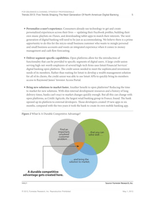 For eBusiness & Channel Strategy Professionals
Trends 2013: Five Trends Shaping The Next Generation Of North American Digital Banking 5
© 2013, Forrester Research, Inc. Reproduction Prohibited May 1, 2013
■	Personalize a user’s experience. Consumers already use technology to get and create
personalized experiences across their lives — updating their Facebook profiles, building their
own music playlists on iTunes, and downloading tablet apps to match their interests. The next
generation of digital banking will need to be just as accommodating. We believe there is a prime
opportunity to do this for the micro-small business customer who wants to mingle personal
and small business accounts and wants an integrated experience when it comes to money
management and cash flow forecasting.
■	Deliver segment-specific capabilities. Open platforms allow for the introduction of
functionality that can be provided to specific segments of digital users. A large credit union
serving high-net-worth employees of several high-tech firms uses Intuit Financial Services’
digital banking open platform. The credit union needed to meet the sophisticated investment
needs of its members. Rather than waiting for Intuit to develop a wealth management solution
for all of its clients, the credit union was able to use Intuit APIs to quickly bring its members
access to Raymond James’ Investor Access Portal.
■	Bring new solutions to market faster. Another benefit to open platforms? Reducing the time
to market for new solutions. With slim internal development resources and a history of long
delivery times, banks can’t react to market changes quickly enough. But all this can change with
open platforms, as Crédit Agricole, the largest retail banking group in France, found. The bank
opened up its platform to external developers. Those developers created 19 new apps in six
months, compared with the two years it took the bank to create its own mobile banking app.
Figure 2 What Is A Durable Competitive Advantage?
Source: Forrester Research, Inc.94621
. . . and bring the
solution to market.
A durable competitive
advantage gets created here.
. . . that you can
solve well . . .
Find an
important,
unsolved
customer
problem . . .
 