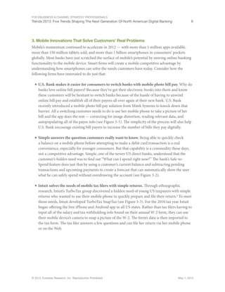 For eBusiness & Channel Strategy Professionals
Trends 2013: Five Trends Shaping The Next Generation Of North American Digital Banking 6
© 2013, Forrester Research, Inc. Reproduction Prohibited May 1, 2013
3. Mobile Innovations That Solve Customers’ Real Problems
Mobile’s momentum continued to accelerate in 2012 — with more than 1 million apps available,
more than 150 million tablets sold, and more than 1 billion smartphones in consumers’ pockets
globally. Most banks have just scratched the surface of mobile’s potential by moving online banking
functionality to the mobile device. Smart firms will create a mobile competitive advantage by
understanding how smartphones can solve the needs customers have today. Consider how the
following firms have innovated to do just that:
■	U.S. Bank makes it easier for consumers to switch banks with mobile photo bill pay. Why do
banks love online bill payers? Because they’ve got their electronic hooks into them and know
these customers will be hesitant to switch banks because of the hassle of having to unwind
online bill pay and establish all of their payees all over again at their new bank. U.S. Bank
recently introduced a mobile photo bill pay solution from Mitek Systems to knock down that
barrier. All a switching customer needs to do is use her mobile phone to take a picture of her
bill and the app does the rest — correcting for image distortion, reading relevant data, and
autopopulating all of the payee info (see Figure 3-1). The simplicity of the process will also help
U.S. Bank encourage existing bill payers to increase the number of bills they pay digitally.
■	Simple answers the question customers really want to know. Being able to quickly check
a balance on a mobile phone before attempting to make a debit card transaction is a real
convenience, especially for younger consumers. But that capability is a commodity these days,
not a competitive advantage. Simple, one of the newer US direct banks, understood that the
customer’s hidden need was to find out “What can I spend right now?” The bank’s Safe-to-
Spend feature does just that by using a customer’s current balance and subtracting pending
transactions and upcoming payments to create a forecast that can automatically show the user
what he can safely spend without overdrawing the account (see Figure 3-2).
■	Intuit solves the needs of mobile tax filers with simple returns. Through ethnographic
research, Intuit’s TurboTax group discovered a hidden need of young US taxpayers with simple
returns who wanted to use their mobile phone to quickly prepare and file their return.8
To meet
those needs, Intuit developed TurboTax SnapTax (see Figure 3-3). For the 2010 tax year Intuit
began offering the free iPhone and Android app in all US states. Rather than tax filers having to
input all of the salary and tax withholding info found on their annual W-2 form, they can use
their mobile device’s camera to snap a picture of the W-2. The form’s data is then imported to
the tax form. The tax filer answers a few questions and can file her return via her mobile phone
or on the Web.
 