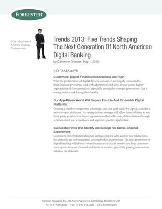 Forrester research, inc., 60 acorn Park Drive, Cambridge, Ma 02140 usa
tel: +1 617.613.6000 | Fax: +1 617.613.5000 | www.forrester.com
Trends 2013: Five Trends Shaping
The Next Generation Of North American
Digital Banking
by Catherine graeber, May 1, 2013
For: eBusiness &
Channel strategy
Professionals
Key TaKeaWays
Customers’ digital Financial expectations are high
With the proliferation of digital devices, consumers are highly connected to
their financial providers. And with adoption of each new device comes higher
expectations of those providers, especially among the younger generations. Get it
wrong and you risk losing their loyalty.
our app-driven World Will Require Flexible and extensible digital
platforms
Creating a durable competitive advantage, one that can’t easily be copied, includes a
move to open platforms. An open platform strategy will allow financial firms to use
third-party providers to create app solutions that will create differentiation through
a personalized user experience and segment-specific capabilities.
successful Firms Will identify and design For Cross-Channel
experiences
Customers move between channels during complex sales and service interactions.
But channels are not integrated, causing broken experiences. The next generation of
digital banking will identify when human assistance is needed and help customers
start a process in one channel and finish in another, gracefully passing information
between the channels.
 