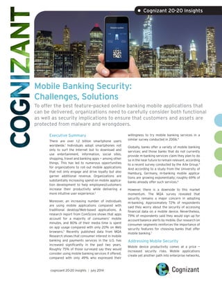Mobile Banking Security:
Challenges, Solutions
To offer the best feature-packed online banking mobile applications that
can be delivered, organizations need to carefully consider both functional
as well as security implications to ensure that customers and assets are
protected from malware and wrongdoers.
Executive Summary
There are over 1.2 billion smartphone users
worldwide.1
Individuals adopt smartphones not
only to surf the Internet but to download and
use entertainment, information, social sites,
shopping, travel and banking apps — among other
things. This has led to numerous opportunities
for organizations to roll out mobile applications
that not only engage and drive loyalty but also
garner additional revenue. Organizations are
substantially increasing spend on mobile applica-
tion development to help employees/customers
increase their productivity while delivering a
more intuitive user experience.2
Moreover, an increasing number of individuals
are using mobile applications compared with
traditional desktop/Web-based applications. A
research report from ComScore shows that apps
account for a majority of consumers’ mobile
minutes, and 80% of their media time is spent
on app usage compared with only 20% on Web
browsers.3
Recently published data from MQA
Research shows that consumer interest in mobile
banking and payments services in the U.S. has
increased significantly in the past two years.
Roughly 75% of those surveyed say they would
consider using mobile banking services if offered,
compared with only 49% who expressed their
willingness to try mobile banking services in a
similar survey conducted in 2006.4
Globally, banks offer a variety of mobile banking
services; and those banks that do not currently
provide m-banking services claim they plan to do
so in the near future to remain relevant, according
to a recent survey conducted by the Aite Group.5
And according to a study from the University of
Hamburg, Germany, m-banking mobile applica-
tions are growing exponentially; roughly 69% of
banks already offer such services.6
However, there is a downside to this market
momentum. The MQA survey revealed that
security remains a major concern in adopting
m-banking. Approximately 72% of respondents
said they worry about the security of accessing
financial data on a mobile device. Nevertheless,
79% of respondents said they would sign up for
account balance alerts by mobile. Our research on
consumer segments reinforces the importance of
security features for choosing banks that offer
mobile banking.7
Addressing Mobile Security
Mobile device productivity comes at a price —
increased security risks. Mobile applications
create yet another path into enterprise networks,
cognizant 20-20 insights | july 2014
• Cognizant 20-20 Insights
 