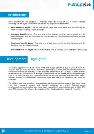 www.brainvire.com | © 2013 Brainvire Infotech Pvt. Ltd Page 4 of 4
Architecture
N-tier architecture was adopted to efficiently meet the needs of the enormous website.
Following are the layers involved which are loosely coupled with each other:
• User Interface Layer: This will include the page level layer which will be accessing the
other layers beneath to present the data.
• Business Specific Layer: This acts as a bridge between the User Interface layer and the
Database Layer. This will contain all the business logic for the different components involved
in the project.
• Database Specific Layer: This acts as a bridge between the physical database and the
business logic accessing the data.
• Physical Database Layer: This includes MySQL with the tables, views and stored procedures.
Development Highlights
The design approach was built around PHP5 and MySQL SERVER 5 due to the nature of the
website. Modules like Advertisers, Publishers, Banner Management and Payment facilities were
developed in PHP such that they can be executed directly from the UI layer. In order to most
effectively access the database in an object-oriented context, an interface translating the object
logic to the relational logic was used to communicate with the relational databases in an object-
oriented manner. An intermediary abstraction layer was created for accessing data from the
database.
The UI layer was kept free of any business logic with images, applications and data being called
from their respective servers. Web usability guidelines were strictly followed during
development and the interface was made easily navigable through judicious use of AJAX, CSS
and HTML controls. The site was developed and fully functional within a span of 4 months.
 