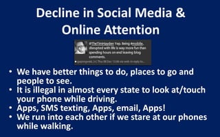 Decline in Social Media &
           Online Attention

• We have better things to do, places to go and
  people to see.
• It is illegal in almost every state to look at/touch
  your phone while driving.
• Apps, SMS texting, Apps, email, Apps!
• We run into each other if we stare at our phones
  while walking.
 