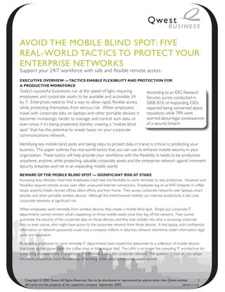 Avoid the Mobile bliNd Spot: Five
ReAl-WoRld tACtiCS to pRoteCt YouR
eNteRpRiSe NetWoRkS
Suppor t your 24/7 workforce with safe and flexible remote access.
ExEcutivE OvErviEw — tactics EnablE flExibility and prOtEctiOn fOr
a prOductivE wOrkfOrcE
Today’s successful businesses run at the speed of light, requiring                        According to an IDG Research
employees and corporate assets to be available and accessible 24                          Services survey conducted in
by 7. Enterprises need to find a way to allow rapid, flexible access                      2008, 81% of responding CIOs
while protecting themselves from serious risk. When employees                             reported being concerned about
travel with corporate data on laptops and other portable devices it                       reputation, while 79% were
becomes increasingly harder to manage, and control such data, or                          worried about legal consequences
even know if it’s being protected, thereby creating a “mobile blind                       of a security breach.
spot” that has the potential to wreak havoc on your corporate
communications network.

Identifying key mobile blind spots and taking steps to protect data in transit is critical to protecting your
business. This paper outlines five real-world tactics that you can use to enhance mobile security in your
organization. These tactics will help provide your workforce with the flexibility it needs to be productive
anywhere, anytime, while protecting valuable corporate assets and the enterprise network against imminent
security breaches and risk in an expanding mobile world.
bEwarE Of thE mObilE blind spOt — significant risk at stakE
Increasing busy lifestyles mean that employees must have the flexibility to work remotely to stay productive. However, such
flexibility requires remote access over often unsecured Internet connections. Employees log on at WiFi hotspots in coffee
shops, airports, hotels, remote offices, client offices and from home. They access corporate networks over laptops, smart
phones, and other portable wireless devices. Although this trend toward mobility can improve productivity, it also puts
corporate networks at significant risk.

When employees work remotely from wireless devices, they create a mobile blind spot. Simply put, corporate IT
departments cannot monitor what’s happening on those mobile assets once they log off the network. They cannot
guarantee the security of the corporate data on those devices, and they lose visibility into who is accessing corporate
data or, even worse, who might have access to the corporate network from those devices. A lost laptop with confidential
information or network passwords could cost a company millions in data loss, network downtime, stolen information, legal
costs and reputation.

By enabling employees to work remotely, IT departments have moved the datacenter to a collection of mobile devices
that travel to the dinner table, the coffee shop or little league field. The LAN is no longer the prevailing IT architecture for
conducting business in the 21st century. The Internet is now the corporate network. The question is how do you adopt
this more productive, more flexible way of working while keeping corporate assets secure?




   Copyright © 2009 Qwest. All Rights Reserved. Not to be distributed or reproduced by anyone other than Qwest entities.       1
   All marks are the property of the respective company. September 2009.                                           WP101111 1/10
 