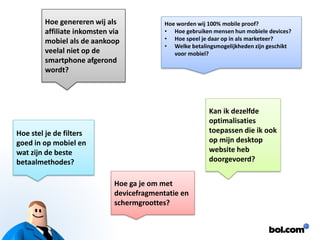 Hoe genereren wij als affiliateinkomsten via mobiel als de aankoop veelal niet op de smartphone afgerond wordt? 
Hoe worden wij 100% mobile proof? 
•Hoe gebruiken mensen hun mobiele devices? 
•Hoe speel je daar op in als marketeer? 
•Welke betalingsmogelijkheden zijn geschikt voor mobiel? 
Kan ik dezelfde optimalisaties toepassen die ik ook op mijn desktop website heb doorgevoerd? 
Hoe stel je de filters goed in op mobiel en wat zijn de beste betaalmethodes? 
Hoe ga je om met devicefragmentatieen schermgroottes?  