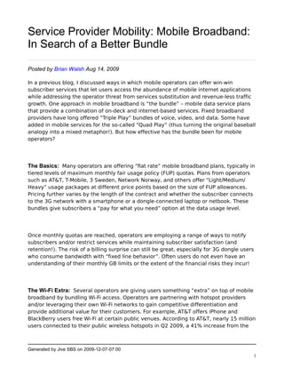 Service Provider Mobility: Mobile Broadband:
In Search of a Better Bundle

Posted by Brian Walsh Aug 14, 2009

In a previous blog, I discussed ways in which mobile operators can offer win-win
subscriber services that let users access the abundance of mobile internet applications
while addressing the operator threat from services substitution and revenue-less traffic
growth. One approach in mobile broadband is “the bundle” – mobile data service plans
that provide a combination of on-deck and internet-based services. Fixed broadband
providers have long offered “Triple Play” bundles of voice, video, and data. Some have
added in mobile services for the so-called “Quad Play” (thus turning the original baseball
analogy into a mixed metaphor!). But how effective has the bundle been for mobile
operators?




The Basics: Many operators are offering “flat rate” mobile broadband plans, typically in
tiered levels of maximum monthly fair usage policy (FUP) quotas. Plans from operators
such as AT&T, T-Mobile, 3 Sweden, Network Norway, and others offer “Light/Medium/
Heavy” usage packages at different price points based on the size of FUP allowances.
Pricing further varies by the length of the contract and whether the subscriber connects
to the 3G network with a smartphone or a dongle-connected laptop or netbook. These
bundles give subscribers a “pay for what you need” option at the data usage level. 




Once monthly quotas are reached, operators are employing a range of ways to notify
subscribers and/or restrict services while maintaining subscriber satisfaction (and
retention!). The risk of a billing surprise can still be great, especially for 3G dongle users
who consume bandwidth with “fixed line behavior”. Often users do not even have an
understanding of their monthly GB limits or the extent of the financial risks they incur!




The Wi-Fi Extra: Several operators are giving users something “extra” on top of mobile
broadband by bundling Wi-Fi access. Operators are partnering with hotspot providers
and/or leveraging their own Wi-Fi networks to gain competitive differentiation and
provide additional value for their customers. For example, AT&T offers iPhone and
BlackBerry users free Wi-Fi at certain public venues. According to AT&T, nearly 15 million
users connected to their public wireless hotspots in Q2 2009, a 41% increase from the



Generated by Jive SBS on 2009-12-07-07:00
                                                                                                 1
 