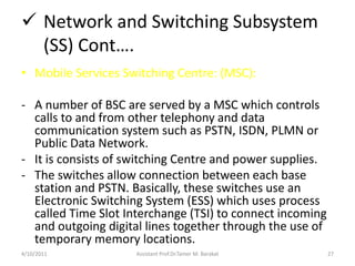  Network and Switching Subsystem
(SS) Cont….
• Mobile Services Switching Centre: (MSC):
- A number of BSC are served by a...