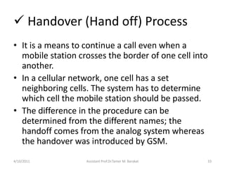  Handover (Hand off) Process
• It is a means to continue a call even when a
mobile station crosses the border of one cell...