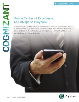 Mobile Center of Excellence:
An Enterprise Playbook
As many organizations move to a mobile-first mindset, the establishment
of a mobile center of excellence can ensure that they develop and enforce
best practices of IT architecture, user experience, security policies and
standards across the enterprise.
• Cognizant Reports
cognizant reports | February 2014
 