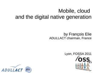 Mobile, cloud
and the digital native generation


                      by François Elie
              ADULLACT chairman, France



                       Lyon, FOSSA 2011
 