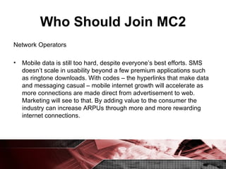 Who Should Join MC2 Network Operators Mobile data is still too hard, despite everyone’s best efforts. SMS doesn’t scale in usability beyond a few premium applications such as ringtone downloads. With codes – the hyperlinks that make data and messaging casual – mobile internet growth will accelerate as more connections are made direct from advertisement to web. Marketing will see to that. By adding value to the consumer the industry can increase ARPUs through more and more rewarding internet connections. 