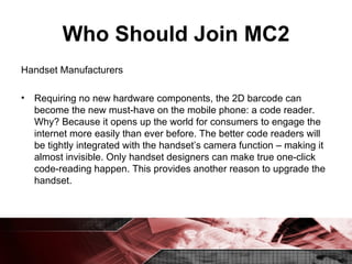 Who Should Join MC2 Handset Manufacturers Requiring no new hardware components, the 2D barcode can become the new must-have on the mobile phone: a code reader. Why? Because it opens up the world for consumers to engage the internet more easily than ever before. The better code readers will be tightly integrated with the handset’s camera function – making it almost invisible. Only handset designers can make true one-click code-reading happen. This provides another reason to upgrade the handset. 