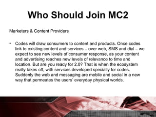 Who Should Join MC2 Marketers & Content Providers Codes will draw consumers to content and products. Once codes link to existing content and services – over web, SMS and dial – we expect to see new levels of consumer response, as your content and advertising reaches new levels of relevance to time and location. But are you ready for 2.0? That is when the ecosystem really takes off, with services developed specially for codes. Suddenly the web and messaging are mobile and social in a new way that permeates the users’ everyday physical worlds. 