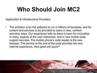 Who Should Join MC2 Application & Infrastructure Providers The ambition is for the software to run in billions of handsets, and for content and services to be provided to users in new, context-sensitive ways. Our experience tells us there is room for innovation in many aspects of the user interaction, and in new mobile code support services. The mobile phone’s code reader is the new browser. The service at the end of the code provides the new internet experience. How good are yours? 