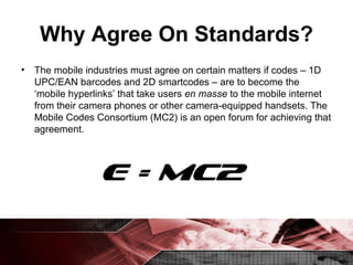 Why Agree On Standards? The mobile industries must agree on certain matters if codes – 1D UPC/EAN barcodes and 2D smartcodes – are to become the ‘mobile hyperlinks’ that take users  en masse  to the mobile internet from their camera phones or other camera-equipped handsets. The Mobile Codes Consortium (MC2) is an open forum for achieving that agreement. 