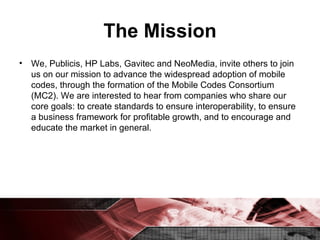 The Mission We, Publicis, HP Labs, Gavitec and NeoMedia, invite others to join us on our mission to advance the widespread adoption of mobile codes, through the formation of the Mobile Codes Consortium (MC2). We are interested to hear from companies who share our core goals: to create standards to ensure interoperability, to ensure a business framework for profitable growth, and to encourage and educate the market in general. 