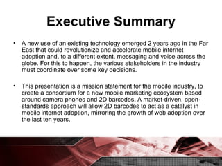 Executive Summary A new use of an existing technology emerged 2 years ago in the Far East that could revolutionize and accelerate mobile internet adoption and, to a different extent, messaging and voice across the globe. For this to happen, the various stakeholders in the industry must coordinate over some key decisions. This presentation is a mission statement for the mobile industry, to create a consortium for a new mobile marketing ecosystem based around camera phones and 2D barcodes. A market-driven, open-standards approach will allow 2D barcodes to act as a catalyst in mobile internet adoption, mirroring the growth of web adoption over the last ten years. 