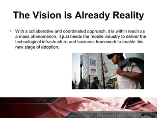 The Vision Is Already Reality With a collaborative and coordinated approach, it is within reach as a mass phenomenon. It just needs the mobile industry to deliver the technological infrastructure and business framework to enable this new stage of adoption. 