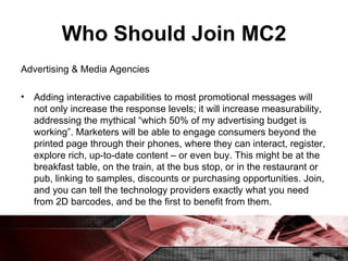 Who Should Join MC2 Advertising & Media Agencies Adding interactive capabilities to most promotional messages will not only increase the response levels; it will increase measurability, addressing the mythical “which 50% of my advertising budget is working”. Marketers will be able to engage consumers beyond the printed page through their phones, where they can interact, register, explore rich, up-to-date content – or even buy. This might be at the breakfast table, on the train, at the bus stop, or in the restaurant or pub, linking to samples, discounts or purchasing opportunities. Join, and you can tell the technology providers exactly what you need from 2D barcodes, and be the first to benefit from them. 