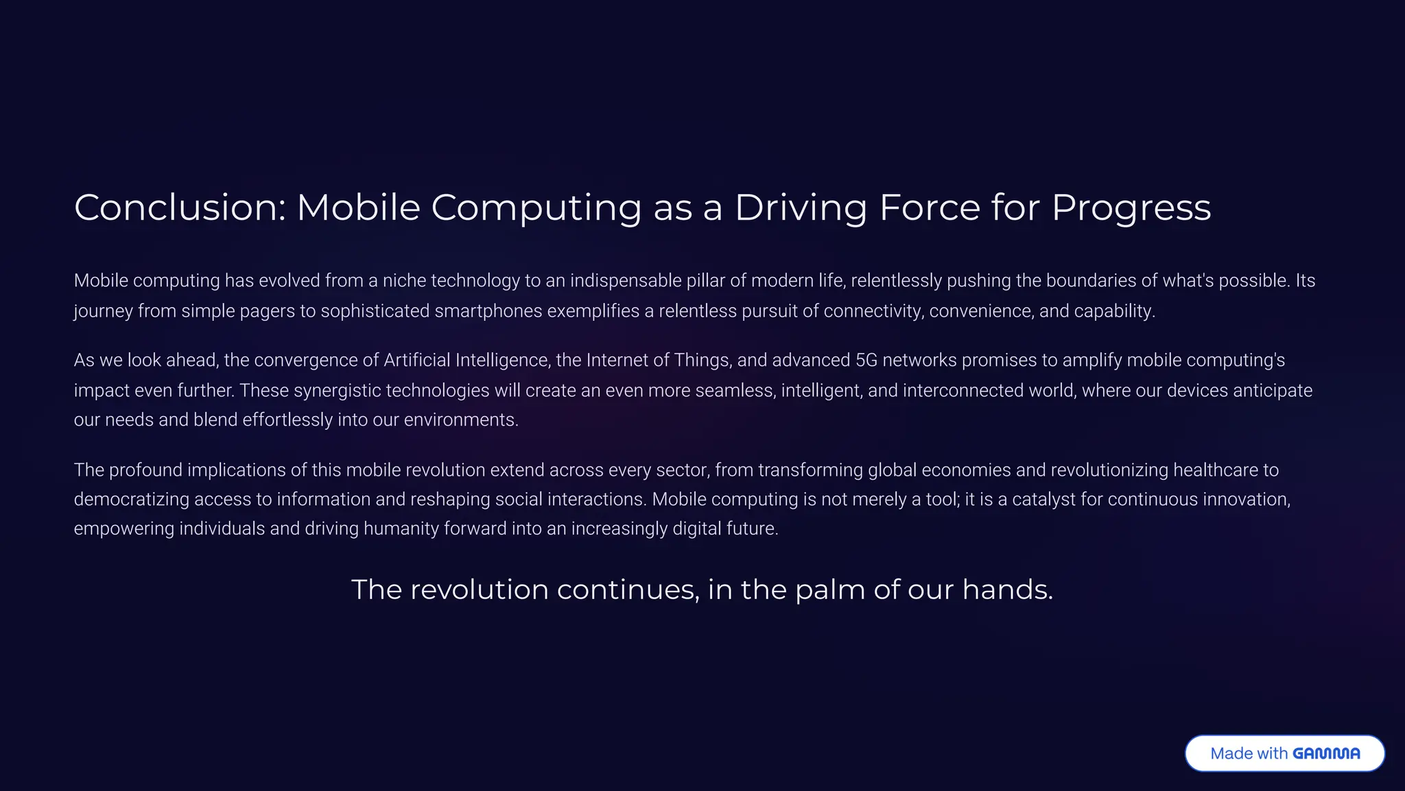 Conclusion: Mobile Computing as a Driving Force for Progress
Mobile computing has evolved from a niche technology to an indispensable pillar of modern life, relentlessly pushing the boundaries of what's possible. Its
journey from simple pagers to sophisticated smartphones exemplifies a relentless pursuit of connectivity, convenience, and capability.
As we look ahead, the convergence of Artificial Intelligence, the Internet of Things, and advanced 5G networks promises to amplify mobile computing's
impact even further. These synergistic technologies will create an even more seamless, intelligent, and interconnected world, where our devices anticipate
our needs and blend effortlessly into our environments.
The profound implications of this mobile revolution extend across every sector, from transforming global economies and revolutionizing healthcare to
democratizing access to information and reshaping social interactions. Mobile computing is not merely a tool; it is a catalyst for continuous innovation,
empowering individuals and driving humanity forward into an increasingly digital future.
The revolution continues, in the palm of our hands.
 