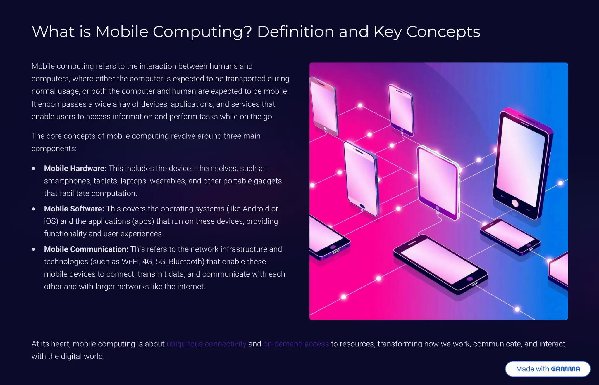 What is Mobile Computing? Definition and Key Concepts
Mobile computing refers to the interaction between humans and
computers, where either the computer is expected to be transported during
normal usage, or both the computer and human are expected to be mobile.
It encompasses a wide array of devices, applications, and services that
enable users to access information and perform tasks while on the go.
The core concepts of mobile computing revolve around three main
components:
Mobile Hardware: This includes the devices themselves, such as
smartphones, tablets, laptops, wearables, and other portable gadgets
that facilitate computation.
Mobile Software: This covers the operating systems (like Android or
iOS) and the applications (apps) that run on these devices, providing
functionality and user experiences.
Mobile Communication: This refers to the network infrastructure and
technologies (such as Wi-Fi, 4G, 5G, Bluetooth) that enable these
mobile devices to connect, transmit data, and communicate with each
other and with larger networks like the internet.
At its heart, mobile computing is about ubiquitous connectivity and on-demand access to resources, transforming how we work, communicate, and interact
with the digital world.
 