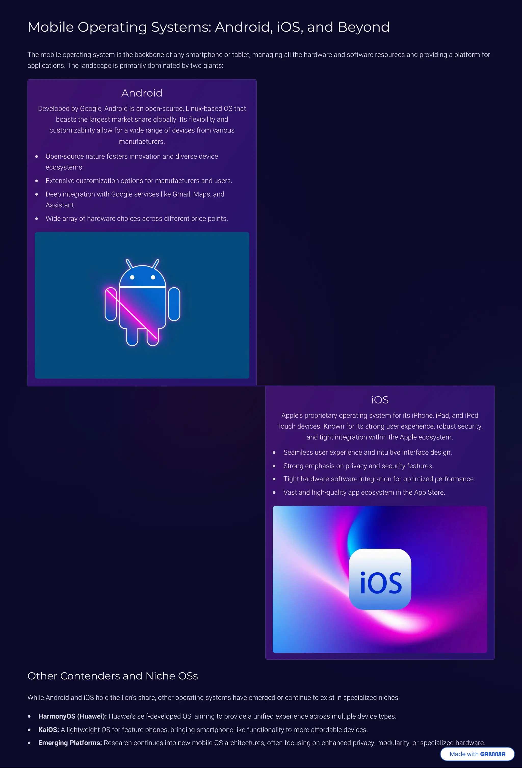 Mobile Operating Systems: Android, iOS, and Beyond
The mobile operating system is the backbone of any smartphone or tablet, managing all the hardware and software resources and providing a platform for
applications. The landscape is primarily dominated by two giants:
Android
Developed by Google, Android is an open-source, Linux-based OS that
boasts the largest market share globally. Its flexibility and
customizability allow for a wide range of devices from various
manufacturers.
Open-source nature fosters innovation and diverse device
ecosystems.
Extensive customization options for manufacturers and users.
Deep integration with Google services like Gmail, Maps, and
Assistant.
Wide array of hardware choices across different price points.
iOS
Apple's proprietary operating system for its iPhone, iPad, and iPod
Touch devices. Known for its strong user experience, robust security,
and tight integration within the Apple ecosystem.
Seamless user experience and intuitive interface design.
Strong emphasis on privacy and security features.
Tight hardware-software integration for optimized performance.
Vast and high-quality app ecosystem in the App Store.
Other Contenders and Niche OSs
While Android and iOS hold the lion's share, other operating systems have emerged or continue to exist in specialized niches:
HarmonyOS (Huawei): Huawei's self-developed OS, aiming to provide a unified experience across multiple device types.
KaiOS: A lightweight OS for feature phones, bringing smartphone-like functionality to more affordable devices.
Emerging Platforms: Research continues into new mobile OS architectures, often focusing on enhanced privacy, modularity, or specialized hardware.
 