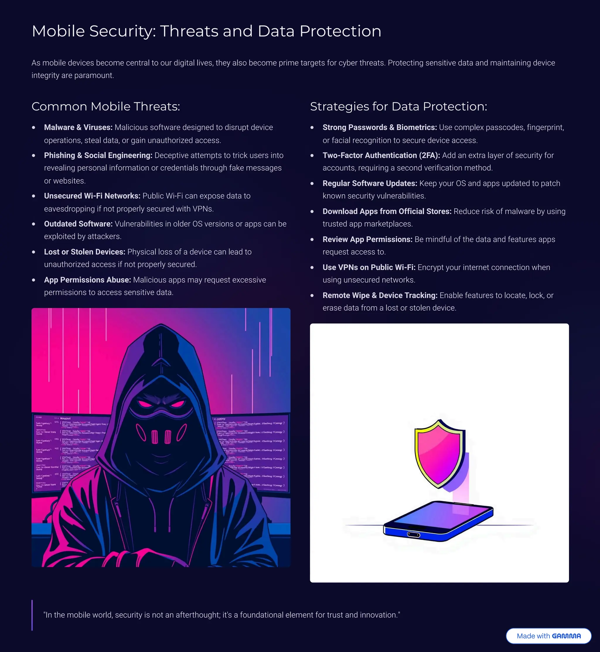 Mobile Security: Threats and Data Protection
As mobile devices become central to our digital lives, they also become prime targets for cyber threats. Protecting sensitive data and maintaining device
integrity are paramount.
Common Mobile Threats:
Malware & Viruses: Malicious software designed to disrupt device
operations, steal data, or gain unauthorized access.
Phishing & Social Engineering: Deceptive attempts to trick users into
revealing personal information or credentials through fake messages
or websites.
Unsecured Wi-Fi Networks: Public Wi-Fi can expose data to
eavesdropping if not properly secured with VPNs.
Outdated Software: Vulnerabilities in older OS versions or apps can be
exploited by attackers.
Lost or Stolen Devices: Physical loss of a device can lead to
unauthorized access if not properly secured.
App Permissions Abuse: Malicious apps may request excessive
permissions to access sensitive data.
Strategies for Data Protection:
Strong Passwords & Biometrics: Use complex passcodes, fingerprint,
or facial recognition to secure device access.
Two-Factor Authentication (2FA): Add an extra layer of security for
accounts, requiring a second verification method.
Regular Software Updates: Keep your OS and apps updated to patch
known security vulnerabilities.
Download Apps from Official Stores: Reduce risk of malware by using
trusted app marketplaces.
Review App Permissions: Be mindful of the data and features apps
request access to.
Use VPNs on Public Wi-Fi: Encrypt your internet connection when
using unsecured networks.
Remote Wipe & Device Tracking: Enable features to locate, lock, or
erase data from a lost or stolen device.
"In the mobile world, security is not an afterthought; it's a foundational element for trust and innovation."
 