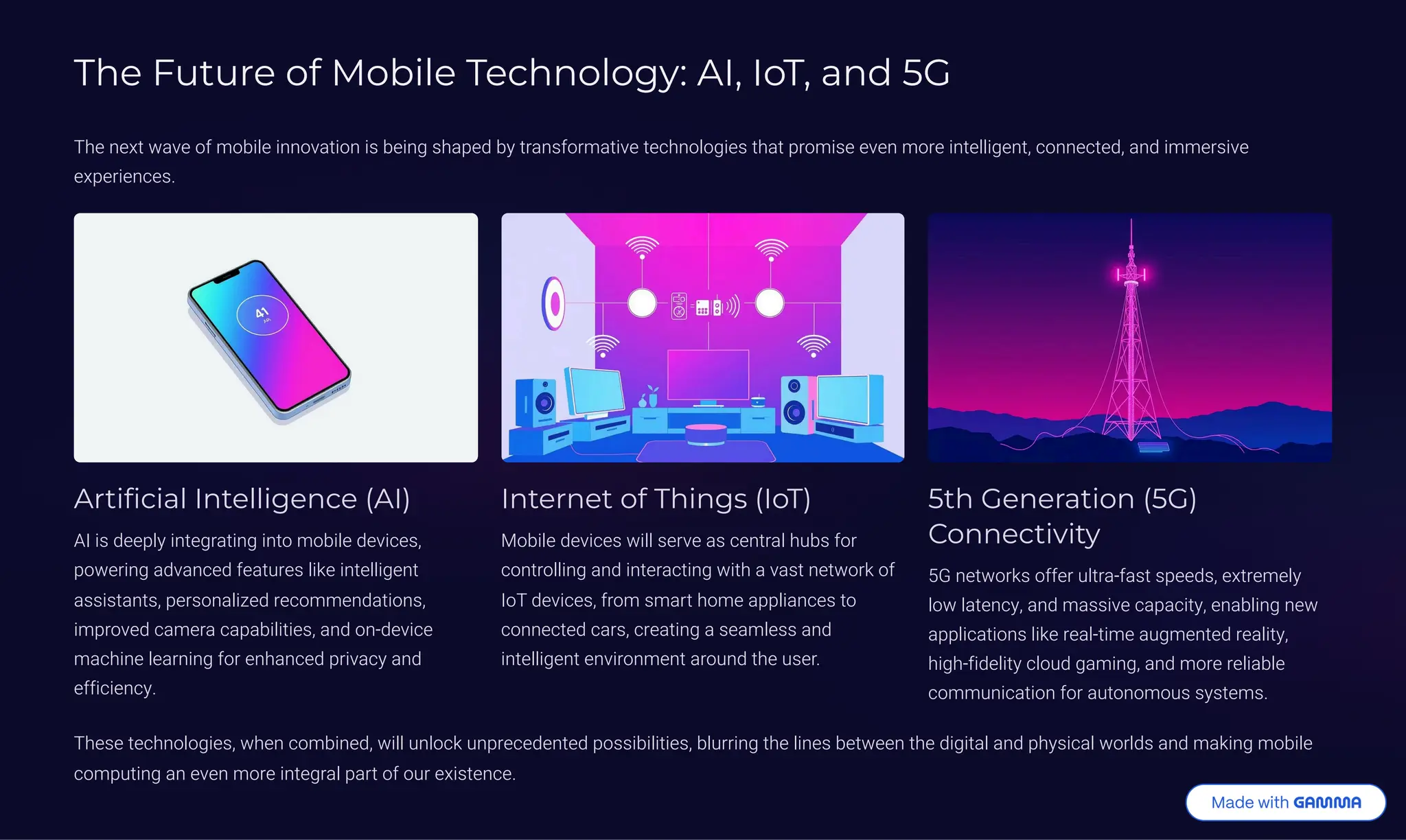 The Future of Mobile Technology: AI, IoT, and 5G
The next wave of mobile innovation is being shaped by transformative technologies that promise even more intelligent, connected, and immersive
experiences.
Artificial Intelligence (AI)
AI is deeply integrating into mobile devices,
powering advanced features like intelligent
assistants, personalized recommendations,
improved camera capabilities, and on-device
machine learning for enhanced privacy and
efficiency.
Internet of Things (IoT)
Mobile devices will serve as central hubs for
controlling and interacting with a vast network of
IoT devices, from smart home appliances to
connected cars, creating a seamless and
intelligent environment around the user.
5th Generation (5G)
Connectivity
5G networks offer ultra-fast speeds, extremely
low latency, and massive capacity, enabling new
applications like real-time augmented reality,
high-fidelity cloud gaming, and more reliable
communication for autonomous systems.
These technologies, when combined, will unlock unprecedented possibilities, blurring the lines between the digital and physical worlds and making mobile
computing an even more integral part of our existence.
 