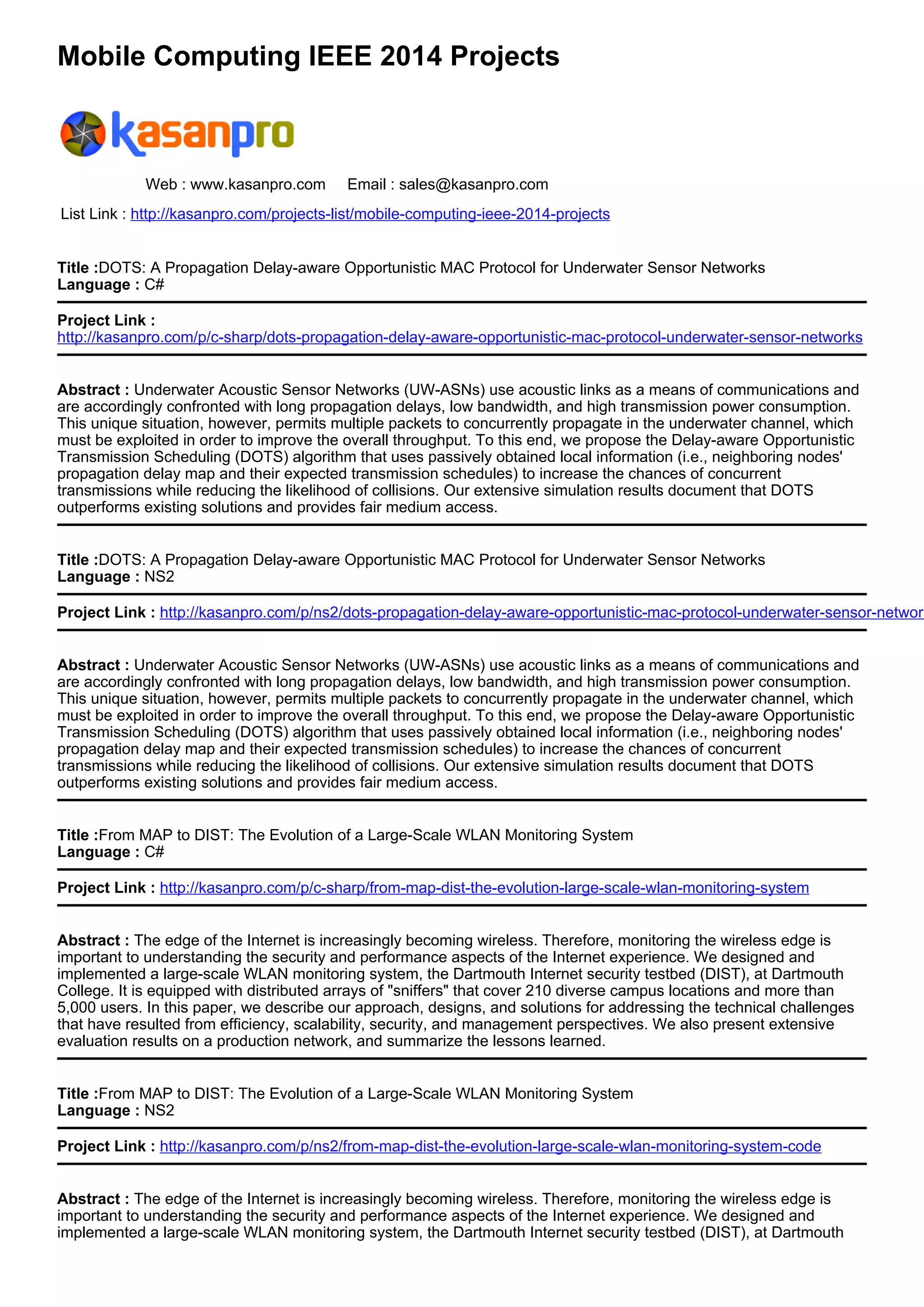 Mobile Computing IEEE 2014 Projects
Web : www.kasanpro.com Email : sales@kasanpro.com
List Link : http://kasanpro.com/projects-list/mobile-computing-ieee-2014-projects
Title :DOTS: A Propagation Delay-aware Opportunistic MAC Protocol for Underwater Sensor Networks
Language : C#
Project Link :
http://kasanpro.com/p/c-sharp/dots-propagation-delay-aware-opportunistic-mac-protocol-underwater-sensor-networks
Abstract : Underwater Acoustic Sensor Networks (UW-ASNs) use acoustic links as a means of communications and
are accordingly confronted with long propagation delays, low bandwidth, and high transmission power consumption.
This unique situation, however, permits multiple packets to concurrently propagate in the underwater channel, which
must be exploited in order to improve the overall throughput. To this end, we propose the Delay-aware Opportunistic
Transmission Scheduling (DOTS) algorithm that uses passively obtained local information (i.e., neighboring nodes'
propagation delay map and their expected transmission schedules) to increase the chances of concurrent
transmissions while reducing the likelihood of collisions. Our extensive simulation results document that DOTS
outperforms existing solutions and provides fair medium access.
Title :DOTS: A Propagation Delay-aware Opportunistic MAC Protocol for Underwater Sensor Networks
Language : NS2
Project Link : http://kasanpro.com/p/ns2/dots-propagation-delay-aware-opportunistic-mac-protocol-underwater-sensor-network
Abstract : Underwater Acoustic Sensor Networks (UW-ASNs) use acoustic links as a means of communications and
are accordingly confronted with long propagation delays, low bandwidth, and high transmission power consumption.
This unique situation, however, permits multiple packets to concurrently propagate in the underwater channel, which
must be exploited in order to improve the overall throughput. To this end, we propose the Delay-aware Opportunistic
Transmission Scheduling (DOTS) algorithm that uses passively obtained local information (i.e., neighboring nodes'
propagation delay map and their expected transmission schedules) to increase the chances of concurrent
transmissions while reducing the likelihood of collisions. Our extensive simulation results document that DOTS
outperforms existing solutions and provides fair medium access.
Title :From MAP to DIST: The Evolution of a Large-Scale WLAN Monitoring System
Language : C#
Project Link : http://kasanpro.com/p/c-sharp/from-map-dist-the-evolution-large-scale-wlan-monitoring-system
Abstract : The edge of the Internet is increasingly becoming wireless. Therefore, monitoring the wireless edge is
important to understanding the security and performance aspects of the Internet experience. We designed and
implemented a large-scale WLAN monitoring system, the Dartmouth Internet security testbed (DIST), at Dartmouth
College. It is equipped with distributed arrays of "sniffers" that cover 210 diverse campus locations and more than
5,000 users. In this paper, we describe our approach, designs, and solutions for addressing the technical challenges
that have resulted from efficiency, scalability, security, and management perspectives. We also present extensive
evaluation results on a production network, and summarize the lessons learned.
Title :From MAP to DIST: The Evolution of a Large-Scale WLAN Monitoring System
Language : NS2
Project Link : http://kasanpro.com/p/ns2/from-map-dist-the-evolution-large-scale-wlan-monitoring-system-code
Abstract : The edge of the Internet is increasingly becoming wireless. Therefore, monitoring the wireless edge is
important to understanding the security and performance aspects of the Internet experience. We designed and
implemented a large-scale WLAN monitoring system, the Dartmouth Internet security testbed (DIST), at Dartmouth
 