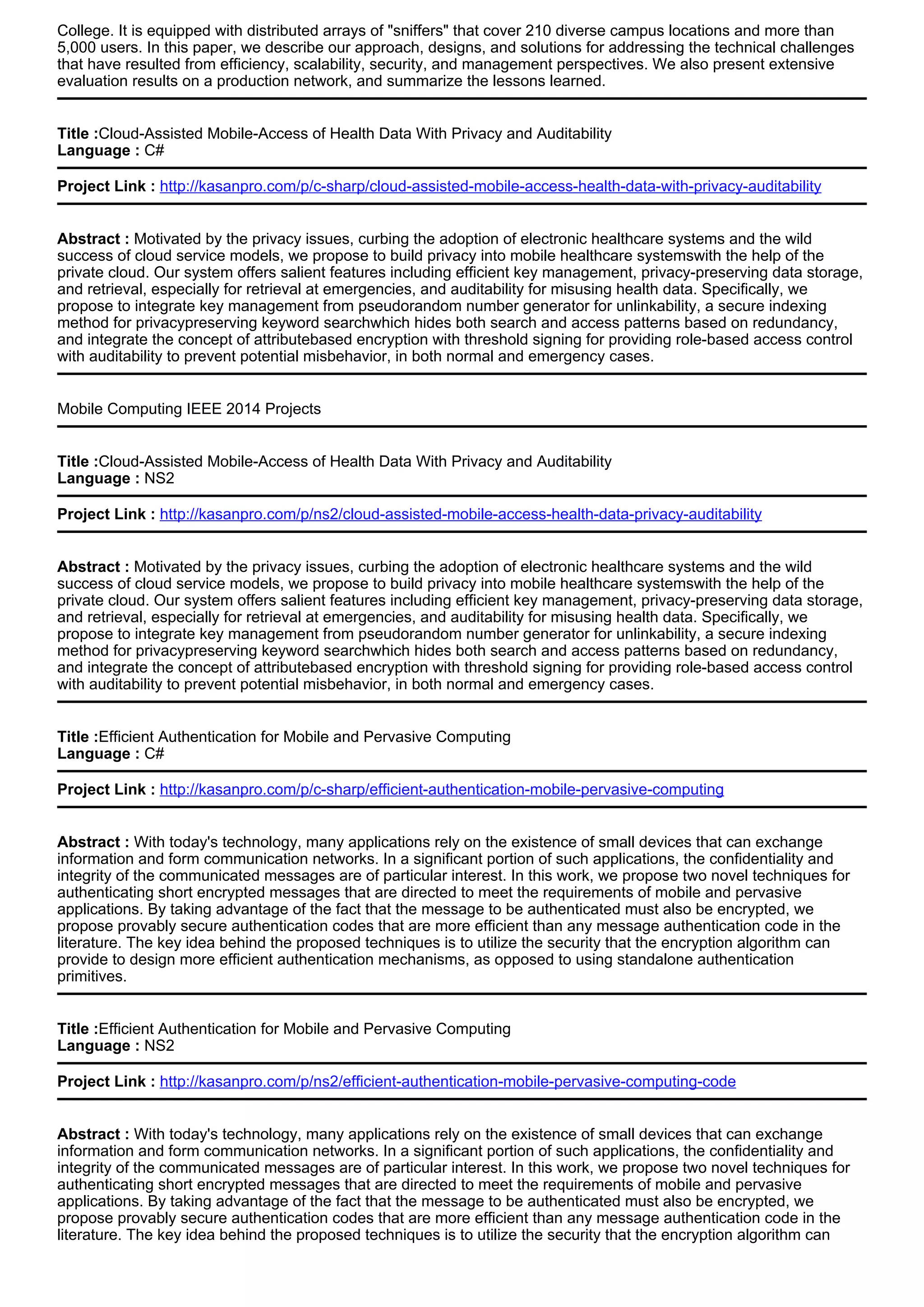 College. It is equipped with distributed arrays of "sniffers" that cover 210 diverse campus locations and more than
5,000 users. In this paper, we describe our approach, designs, and solutions for addressing the technical challenges
that have resulted from efficiency, scalability, security, and management perspectives. We also present extensive
evaluation results on a production network, and summarize the lessons learned.
Title :Cloud-Assisted Mobile-Access of Health Data With Privacy and Auditability
Language : C#
Project Link : http://kasanpro.com/p/c-sharp/cloud-assisted-mobile-access-health-data-with-privacy-auditability
Abstract : Motivated by the privacy issues, curbing the adoption of electronic healthcare systems and the wild
success of cloud service models, we propose to build privacy into mobile healthcare systemswith the help of the
private cloud. Our system offers salient features including efficient key management, privacy-preserving data storage,
and retrieval, especially for retrieval at emergencies, and auditability for misusing health data. Specifically, we
propose to integrate key management from pseudorandom number generator for unlinkability, a secure indexing
method for privacypreserving keyword searchwhich hides both search and access patterns based on redundancy,
and integrate the concept of attributebased encryption with threshold signing for providing role-based access control
with auditability to prevent potential misbehavior, in both normal and emergency cases.
Mobile Computing IEEE 2014 Projects
Title :Cloud-Assisted Mobile-Access of Health Data With Privacy and Auditability
Language : NS2
Project Link : http://kasanpro.com/p/ns2/cloud-assisted-mobile-access-health-data-privacy-auditability
Abstract : Motivated by the privacy issues, curbing the adoption of electronic healthcare systems and the wild
success of cloud service models, we propose to build privacy into mobile healthcare systemswith the help of the
private cloud. Our system offers salient features including efficient key management, privacy-preserving data storage,
and retrieval, especially for retrieval at emergencies, and auditability for misusing health data. Specifically, we
propose to integrate key management from pseudorandom number generator for unlinkability, a secure indexing
method for privacypreserving keyword searchwhich hides both search and access patterns based on redundancy,
and integrate the concept of attributebased encryption with threshold signing for providing role-based access control
with auditability to prevent potential misbehavior, in both normal and emergency cases.
Title :Efficient Authentication for Mobile and Pervasive Computing
Language : C#
Project Link : http://kasanpro.com/p/c-sharp/efficient-authentication-mobile-pervasive-computing
Abstract : With today's technology, many applications rely on the existence of small devices that can exchange
information and form communication networks. In a significant portion of such applications, the confidentiality and
integrity of the communicated messages are of particular interest. In this work, we propose two novel techniques for
authenticating short encrypted messages that are directed to meet the requirements of mobile and pervasive
applications. By taking advantage of the fact that the message to be authenticated must also be encrypted, we
propose provably secure authentication codes that are more efficient than any message authentication code in the
literature. The key idea behind the proposed techniques is to utilize the security that the encryption algorithm can
provide to design more efficient authentication mechanisms, as opposed to using standalone authentication
primitives.
Title :Efficient Authentication for Mobile and Pervasive Computing
Language : NS2
Project Link : http://kasanpro.com/p/ns2/efficient-authentication-mobile-pervasive-computing-code
Abstract : With today's technology, many applications rely on the existence of small devices that can exchange
information and form communication networks. In a significant portion of such applications, the confidentiality and
integrity of the communicated messages are of particular interest. In this work, we propose two novel techniques for
authenticating short encrypted messages that are directed to meet the requirements of mobile and pervasive
applications. By taking advantage of the fact that the message to be authenticated must also be encrypted, we
propose provably secure authentication codes that are more efficient than any message authentication code in the
literature. The key idea behind the proposed techniques is to utilize the security that the encryption algorithm can
 