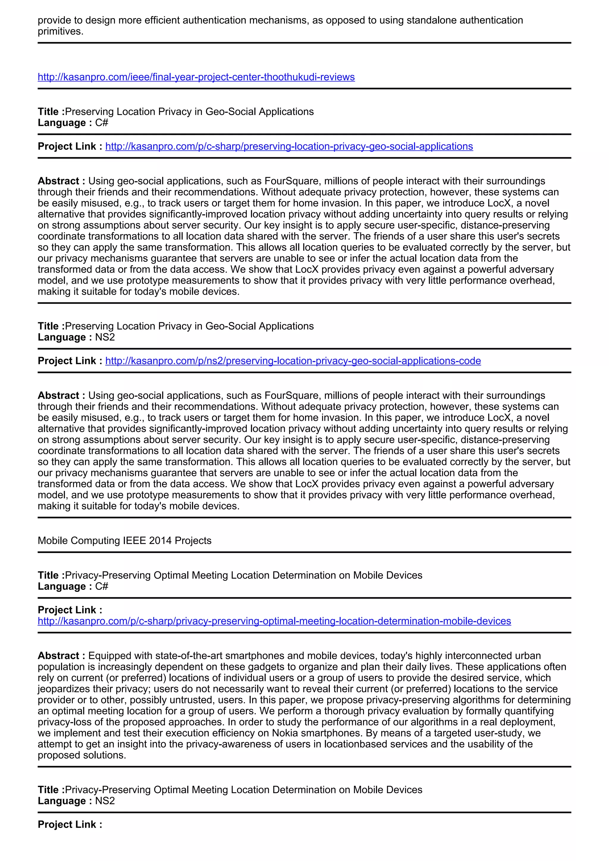 provide to design more efficient authentication mechanisms, as opposed to using standalone authentication
primitives.
http://kasanpro.com/ieee/final-year-project-center-thoothukudi-reviews
Title :Preserving Location Privacy in Geo-Social Applications
Language : C#
Project Link : http://kasanpro.com/p/c-sharp/preserving-location-privacy-geo-social-applications
Abstract : Using geo-social applications, such as FourSquare, millions of people interact with their surroundings
through their friends and their recommendations. Without adequate privacy protection, however, these systems can
be easily misused, e.g., to track users or target them for home invasion. In this paper, we introduce LocX, a novel
alternative that provides significantly-improved location privacy without adding uncertainty into query results or relying
on strong assumptions about server security. Our key insight is to apply secure user-specific, distance-preserving
coordinate transformations to all location data shared with the server. The friends of a user share this user's secrets
so they can apply the same transformation. This allows all location queries to be evaluated correctly by the server, but
our privacy mechanisms guarantee that servers are unable to see or infer the actual location data from the
transformed data or from the data access. We show that LocX provides privacy even against a powerful adversary
model, and we use prototype measurements to show that it provides privacy with very little performance overhead,
making it suitable for today's mobile devices.
Title :Preserving Location Privacy in Geo-Social Applications
Language : NS2
Project Link : http://kasanpro.com/p/ns2/preserving-location-privacy-geo-social-applications-code
Abstract : Using geo-social applications, such as FourSquare, millions of people interact with their surroundings
through their friends and their recommendations. Without adequate privacy protection, however, these systems can
be easily misused, e.g., to track users or target them for home invasion. In this paper, we introduce LocX, a novel
alternative that provides significantly-improved location privacy without adding uncertainty into query results or relying
on strong assumptions about server security. Our key insight is to apply secure user-specific, distance-preserving
coordinate transformations to all location data shared with the server. The friends of a user share this user's secrets
so they can apply the same transformation. This allows all location queries to be evaluated correctly by the server, but
our privacy mechanisms guarantee that servers are unable to see or infer the actual location data from the
transformed data or from the data access. We show that LocX provides privacy even against a powerful adversary
model, and we use prototype measurements to show that it provides privacy with very little performance overhead,
making it suitable for today's mobile devices.
Mobile Computing IEEE 2014 Projects
Title :Privacy-Preserving Optimal Meeting Location Determination on Mobile Devices
Language : C#
Project Link :
http://kasanpro.com/p/c-sharp/privacy-preserving-optimal-meeting-location-determination-mobile-devices
Abstract : Equipped with state-of-the-art smartphones and mobile devices, today's highly interconnected urban
population is increasingly dependent on these gadgets to organize and plan their daily lives. These applications often
rely on current (or preferred) locations of individual users or a group of users to provide the desired service, which
jeopardizes their privacy; users do not necessarily want to reveal their current (or preferred) locations to the service
provider or to other, possibly untrusted, users. In this paper, we propose privacy-preserving algorithms for determining
an optimal meeting location for a group of users. We perform a thorough privacy evaluation by formally quantifying
privacy-loss of the proposed approaches. In order to study the performance of our algorithms in a real deployment,
we implement and test their execution efficiency on Nokia smartphones. By means of a targeted user-study, we
attempt to get an insight into the privacy-awareness of users in locationbased services and the usability of the
proposed solutions.
Title :Privacy-Preserving Optimal Meeting Location Determination on Mobile Devices
Language : NS2
Project Link :
 