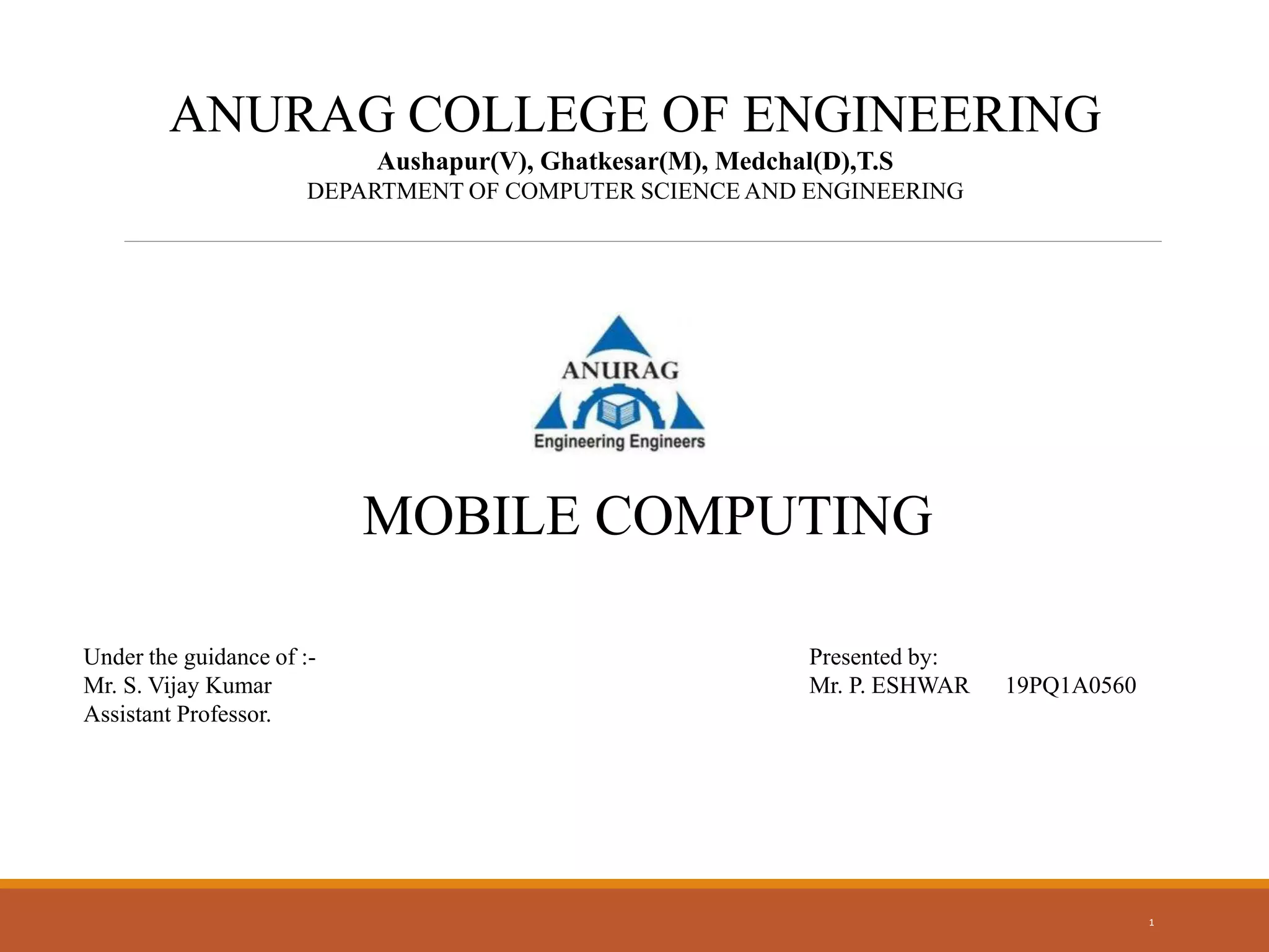 1
ANURAG COLLEGE OF ENGINEERING
Aushapur(V), Ghatkesar(M), Medchal(D),T.S
DEPARTMENT OF COMPUTER SCIENCE AND ENGINEERING
MOBILE COMPUTING
Under the guidance of :-
Mr. S. Vijay Kumar
Assistant Professor.
Presented by:
Mr. P. ESHWAR 19PQ1A0560
 