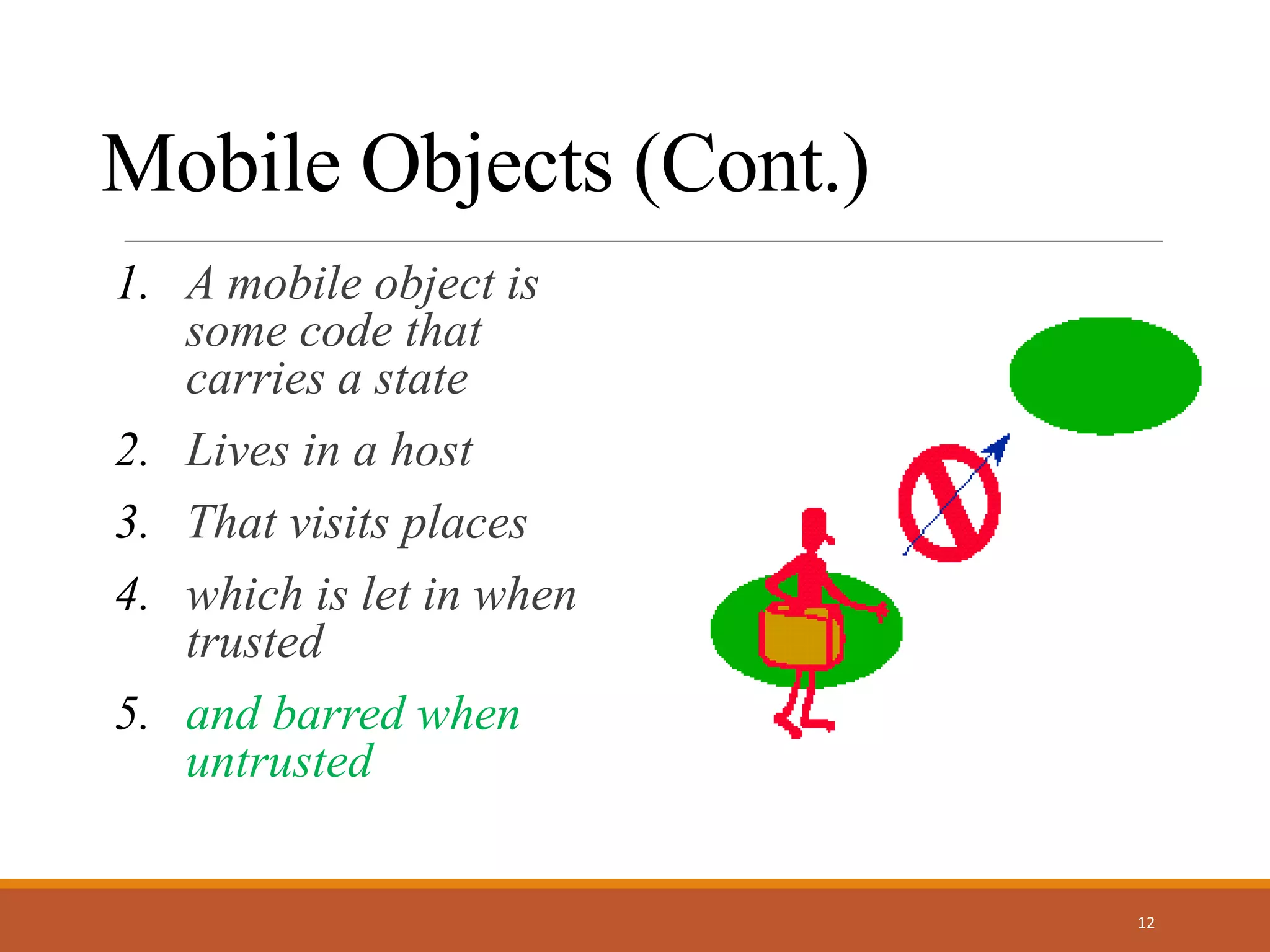 Mobile Objects (Cont.)
1. A mobile object is
some code that
carries a state
2. Lives in a host
3. That visits places
4. which is let in when
trusted
5. and barred when
untrusted
12
 