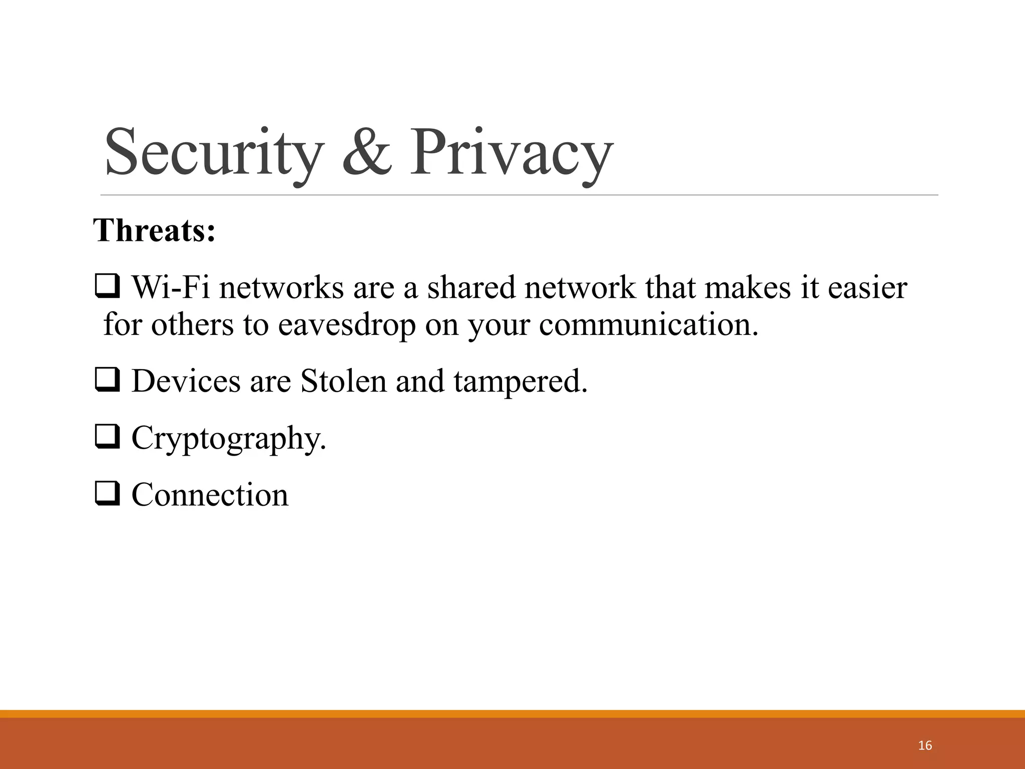 Security & Privacy
Threats:
 Wi-Fi networks are a shared network that makes it easier
for others to eavesdrop on your communication.
 Devices are Stolen and tampered.
 Cryptography.
 Connection
16
 