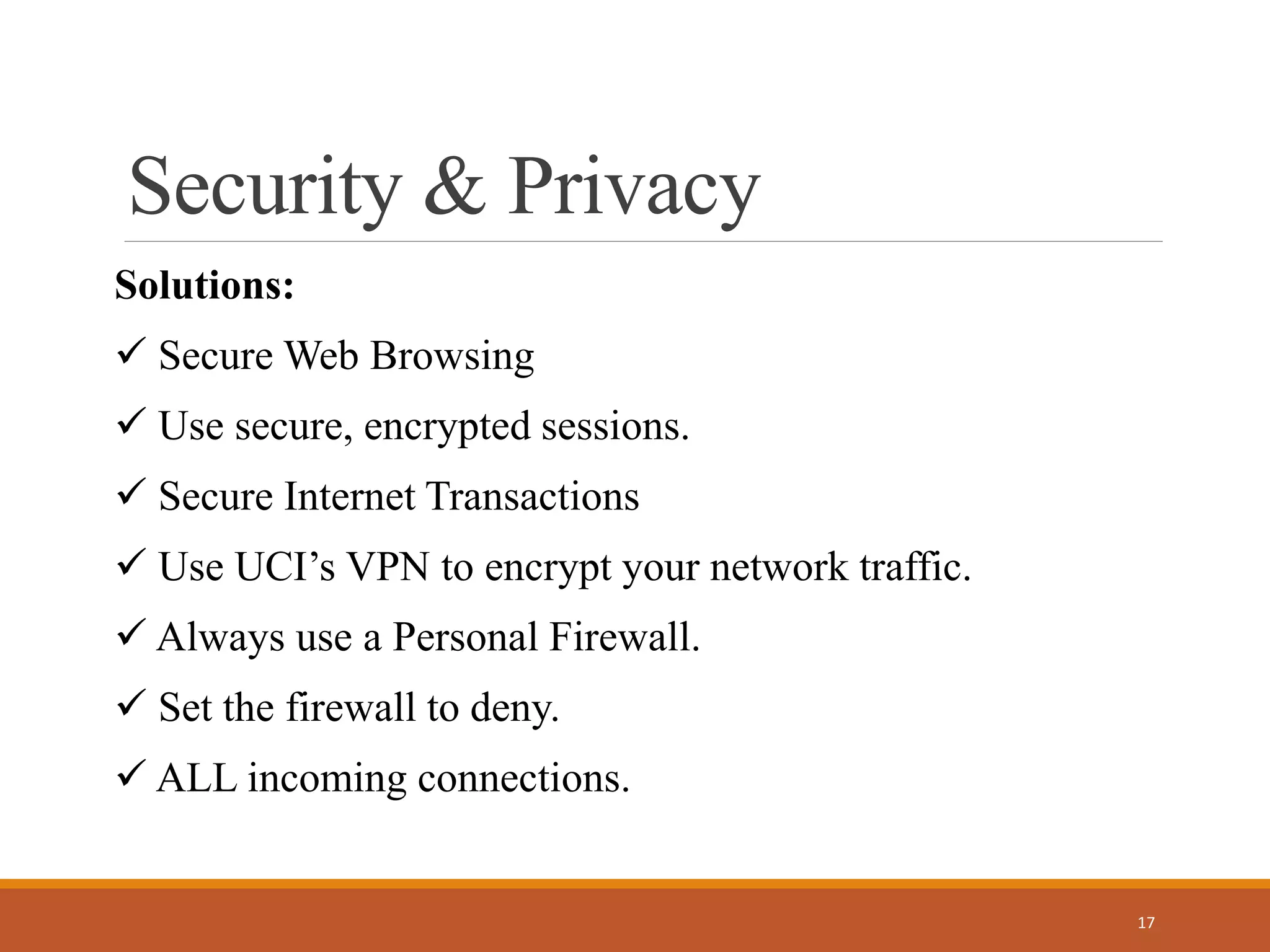 Security & Privacy
Solutions:
 Secure Web Browsing
 Use secure, encrypted sessions.
 Secure Internet Transactions
 Use UCI’s VPN to encrypt your network traffic.
 Always use a Personal Firewall.
 Set the firewall to deny.
 ALL incoming connections.
17
 