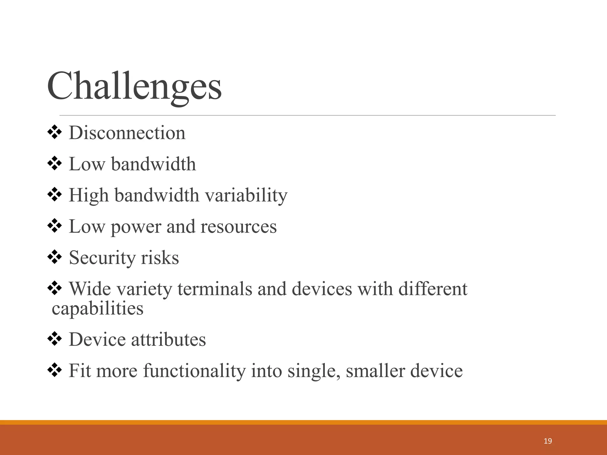 Challenges
 Disconnection
 Low bandwidth
 High bandwidth variability
 Low power and resources
 Security risks
 Wide variety terminals and devices with different
capabilities
 Device attributes
 Fit more functionality into single, smaller device
19
 
