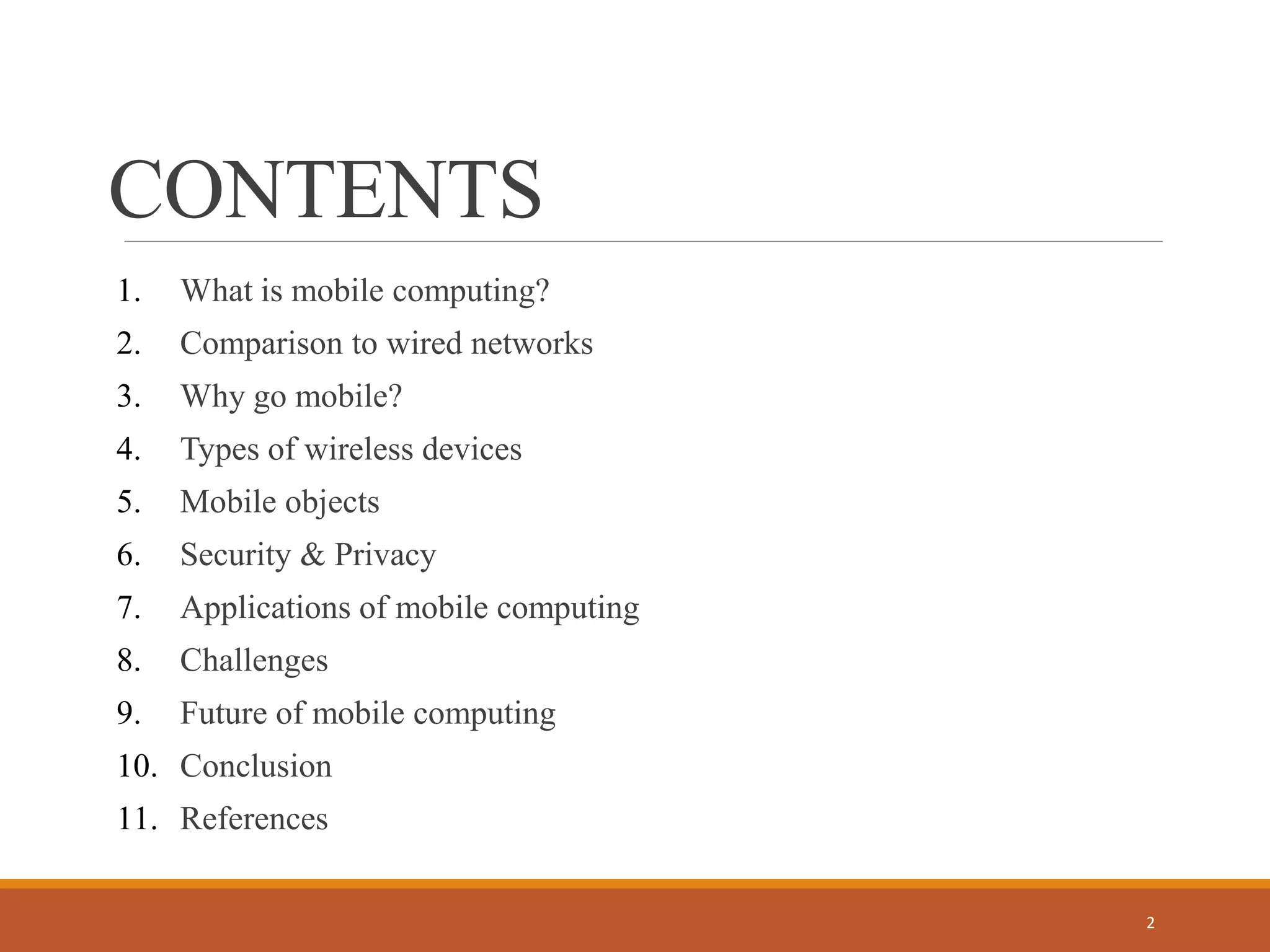 CONTENTS
1. What is mobile computing?
2. Comparison to wired networks
3. Why go mobile?
4. Types of wireless devices
5. Mobile objects
6. Security & Privacy
7. Applications of mobile computing
8. Challenges
9. Future of mobile computing
10. Conclusion
11. References
2
 