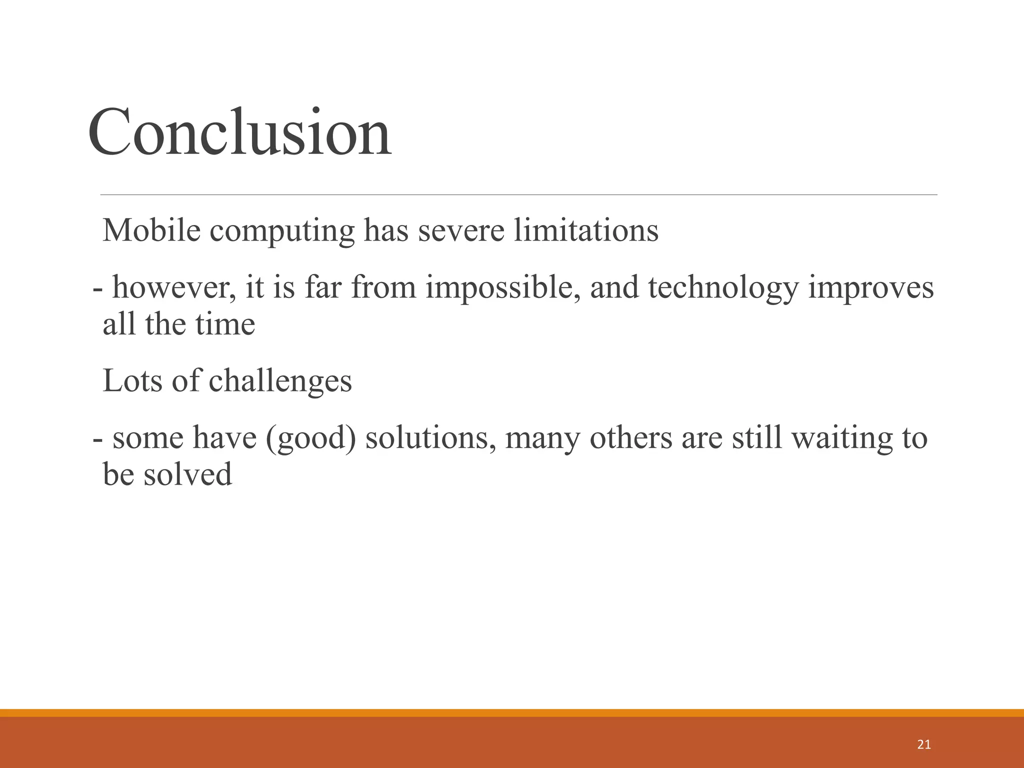 Conclusion
Mobile computing has severe limitations
- however, it is far from impossible, and technology improves
all the time
Lots of challenges
- some have (good) solutions, many others are still waiting to
be solved
21
 