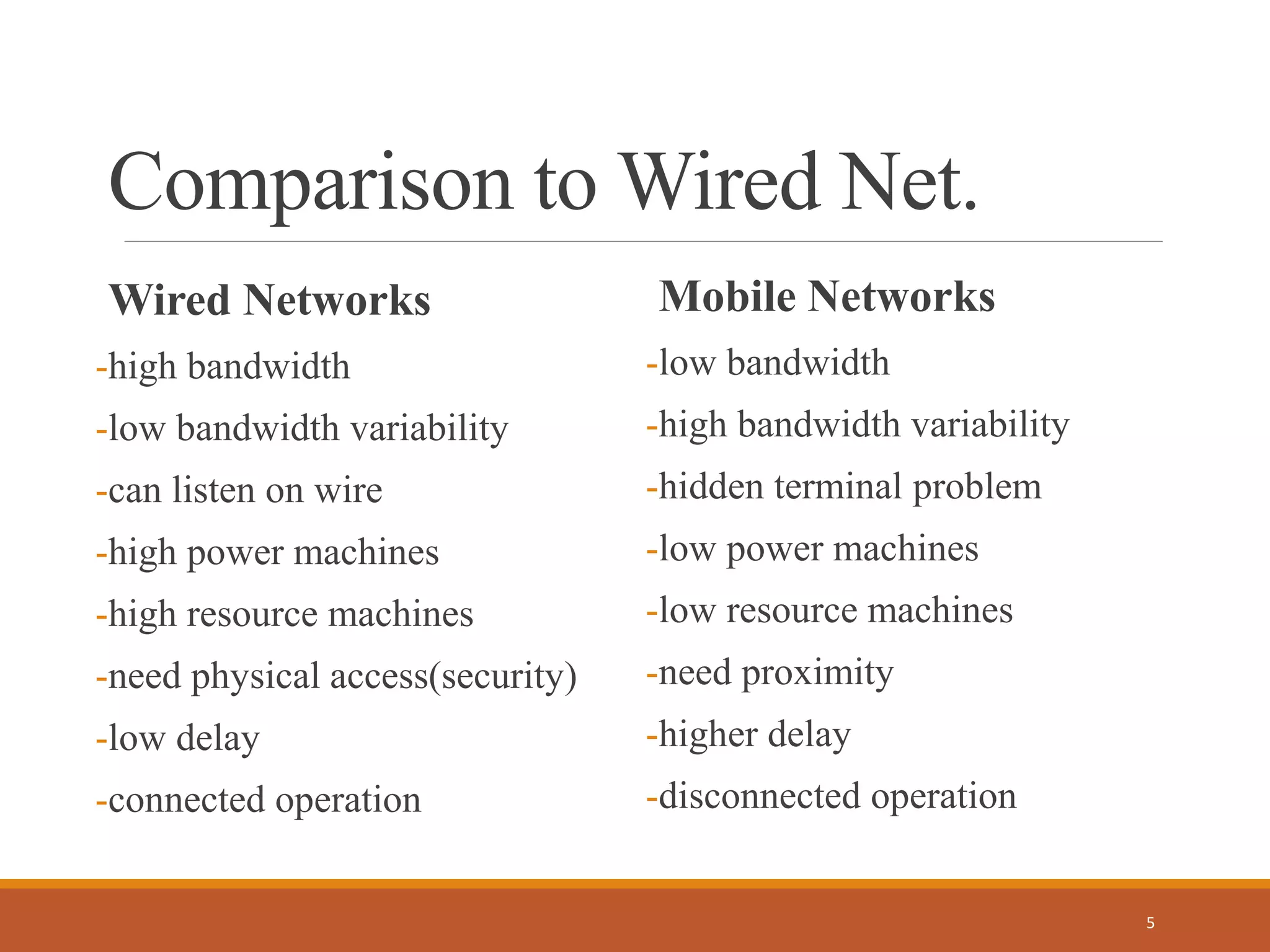 Comparison to Wired Net.
Wired Networks
-high bandwidth
-low bandwidth variability
-can listen on wire
-high power machines
-high resource machines
-need physical access(security)
-low delay
-connected operation
Mobile Networks
-low bandwidth
-high bandwidth variability
-hidden terminal problem
-low power machines
-low resource machines
-need proximity
-higher delay
-disconnected operation
5
 