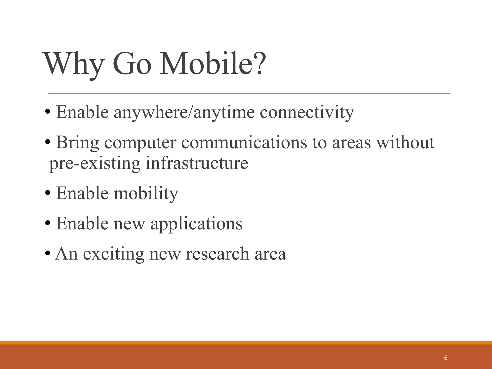 Why Go Mobile?
• Enable anywhere/anytime connectivity
• Bring computer communications to areas without
pre-existing infrastructure
• Enable mobility
• Enable new applications
• An exciting new research area
6
 