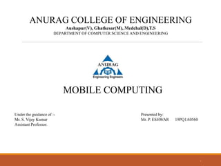 1
ANURAG COLLEGE OF ENGINEERING
Aushapur(V), Ghatkesar(M), Medchal(D),T.S
DEPARTMENT OF COMPUTER SCIENCE AND ENGINEERING
MOBILE COMPUTING
Under the guidance of :-
Mr. S. Vijay Kumar
Assistant Professor.
Presented by:
Mr. P. ESHWAR 19PQ1A0560
 